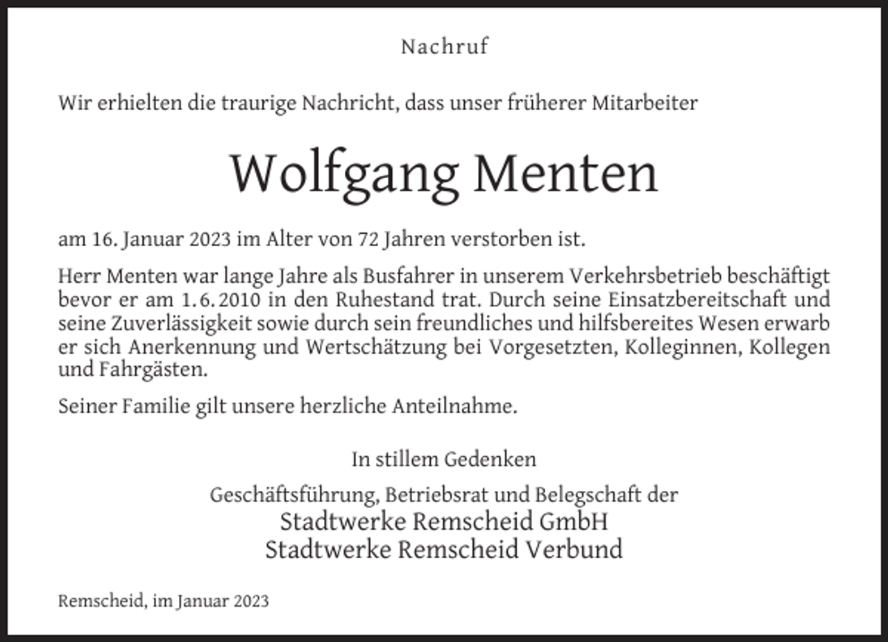 <p>Nachruf<br />Wir erhielten die traurige Nachricht, dass unser früherer Mitarbeiter</p><p>Wolfgang Menten<br />am 16. Januar 2023 im Alter von 72 Jahren verstorben ist.<br />Herr Menten war lange Jahre als Busfahrer in unserem Verkehrsbetrieb beschäftigt<br />bevor er am 1. 6. 2010 in den Ruhestand trat. Durch seine Einsatzbereitschaft und<br />seine Zuverlässigkeit sowie durch sein freundliches und hilfsbereites Wesen erwarb<br />er sich Anerkennung und Wertschätzung bei Vorgesetzten, Kolleginnen, Kollegen<br />und Fahrgästen.<br />Seiner Familie gilt unsere herzliche Anteilnahme.<br />In stillem Gedenken<br />Geschäftsführung, Betriebsrat und Belegschaft der</p><p>Stadtwerke Remscheid GmbH<br />Stadtwerke Remscheid Verbund</p><p>Remscheid, im Januar 2023</p>