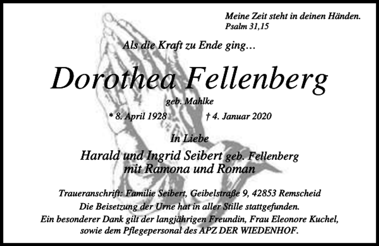 <p>Meine Zeit steht in deinen Händen.<br />Psalm 31,15</p><p>Als die Kraft zu Ende ging…</p><p>Dorothea Fellenberg<br />geb. Mahlke</p><p>* 8. April 1928</p><p>† 4. Januar 2020</p><p>In Liebe</p><p>Harald und Ingrid Seibert geb. Fellenberg<br />mit Ramona und Roman<br />Traueranschrift: Familie Seibert, Geibelstraße 9, 42853 Remscheid<br />Die Beisetzung der Urne hat in aller Stille stattgefunden.<br />Ein besonderer Dank gilt der langjährigen Freundin, Frau Eleonore Kuchel,<br />sowie dem Pflegepersonal des APZ DER WIEDENHOF.</p>