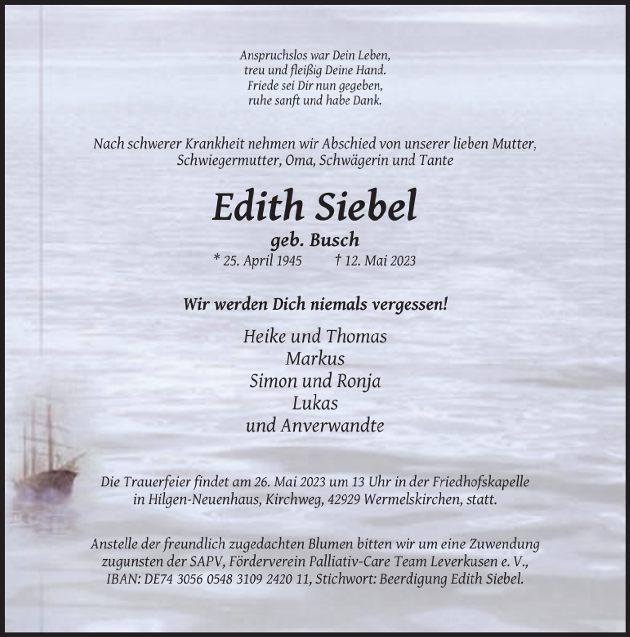 <p>Anspruchslos war Dein Leben,<br />treu und fleißig Deine Hand.<br />Friede sei Dir nun gegeben,<br />ruhe sanft und habe Dank.</p><p>Nach schwerer Krankheit nehmen wir Abschied von unserer lieben Mutter,<br />Schwiegermutter, Oma, Schwägerin und Tante</p><p>Edith Siebel<br />geb. Busch<br />* 25. April 1945</p><p>† 12. Mai 2023</p><p>Wir werden Dich niemals vergessen!</p><p>Heike und Thomas<br />Markus<br />Simon und Ronja<br />Lukas<br />und Anverwandte<br />Die Trauerfeier findet am 26. Mai 2023 um 13 Uhr in der Friedhofskapelle<br />in Hilgen-Neuenhaus, Kirchweg, 42929 Wermelskirchen, statt.</p><p>Anstelle der freundlich zugedachten Blumen bitten wir um eine Zuwendung<br />zugunsten der SAPV, Förderverein Palliativ-Care Team Leverkusen e. V.,<br />IBAN: DE74 3056 0548 3109 2420 11, Stichwort: Beerdigung Edith Siebel.</p>