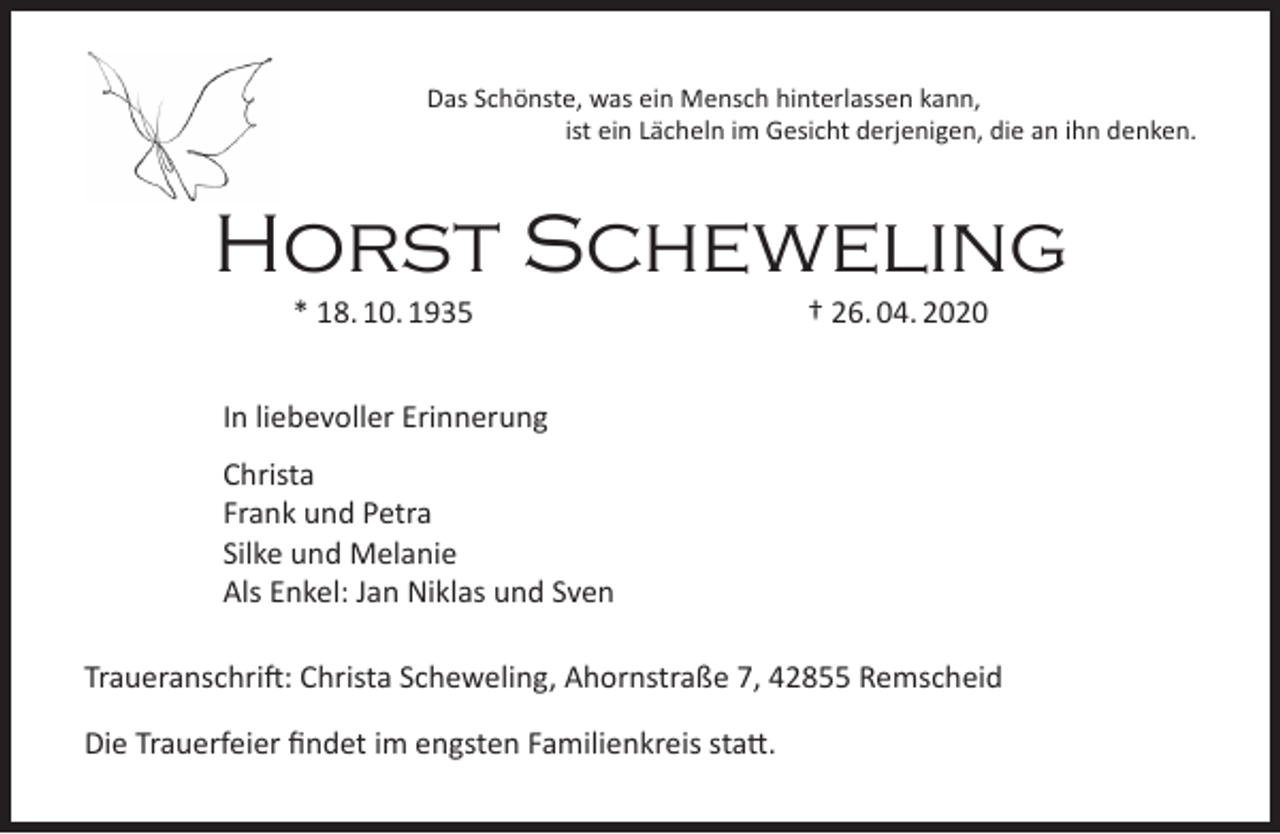 <p>Das Schönste, was ein Mensch hinterlassen kann,<br />ist ein Lächeln im Gesicht derjenigen, die an ihn denken.</p><p>Horst Scheweling<br />* 18. 10. 1935</p><p>† 26. 04. 2020</p><p>In liebevoller Erinnerung<br />Christa<br />Frank und Petra<br />Silke und Melanie<br />Als Enkel: Jan Niklas und Sven<br />Traueranschrift: Christa Scheweling, Ahornstraße 7, 42855 Remscheid<br />Die Trauerfeier ﬁndet im engsten Familienkreis statt.</p>