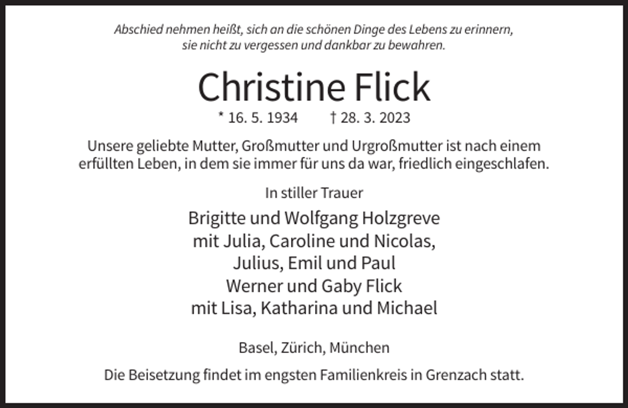 <p>Abschied nehmen heißt, sich an die schönen Dinge des Lebens zu erinnern,<br />sie nicht zu vergessen und dankbar zu bewahren.</p><p>Christine Flick<br />* 16. 5. 1934</p><p>† 28. 3. 2023</p><p>Unsere geliebte Mutter, Großmutter und Urgroßmutter ist nach einem<br />erfüllten Leben, in dem sie immer für uns da war, friedlich eingeschlafen.<br />In stiller Trauer</p><p>Brigitte und Wolfgang Holzgreve<br />mit Julia, Caroline und Nicolas,<br />Julius, Emil und Paul<br />Werner und Gaby Flick<br />mit Lisa, Katharina und Michael<br />Basel, Zürich, München<br />Die Beisetzung findet im engsten Familienkreis in Grenzach statt.</p>