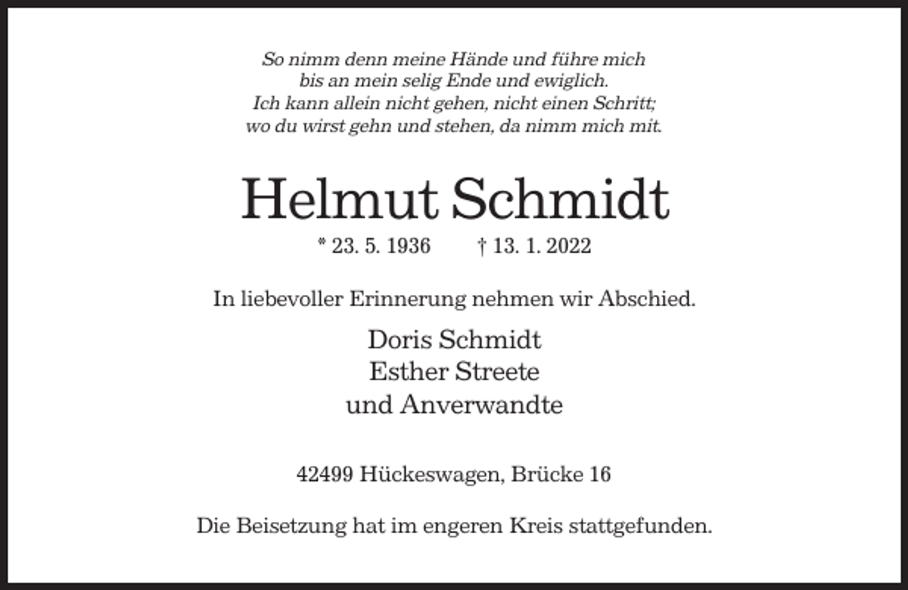 <p>So nimm denn meine Hände und führe mich<br />bis an mein selig Ende und ewiglich.<br />Ich kann allein nicht gehen, nicht einen Schritt;<br />wo du wirst gehn und stehen, da nimm mich mit.</p><p>Helmut Schmidt<br />* 23. 5. 1936</p><p>† 13. 1. 2022</p><p>In liebevoller Erinnerung nehmen wir Abschied.</p><p>Doris Schmidt<br />Esther Streete<br />und Anverwandte<br />42499 Hückeswagen, Brücke 16<br />Die Beisetzung hat im engeren Kreis stattgefunden.</p>