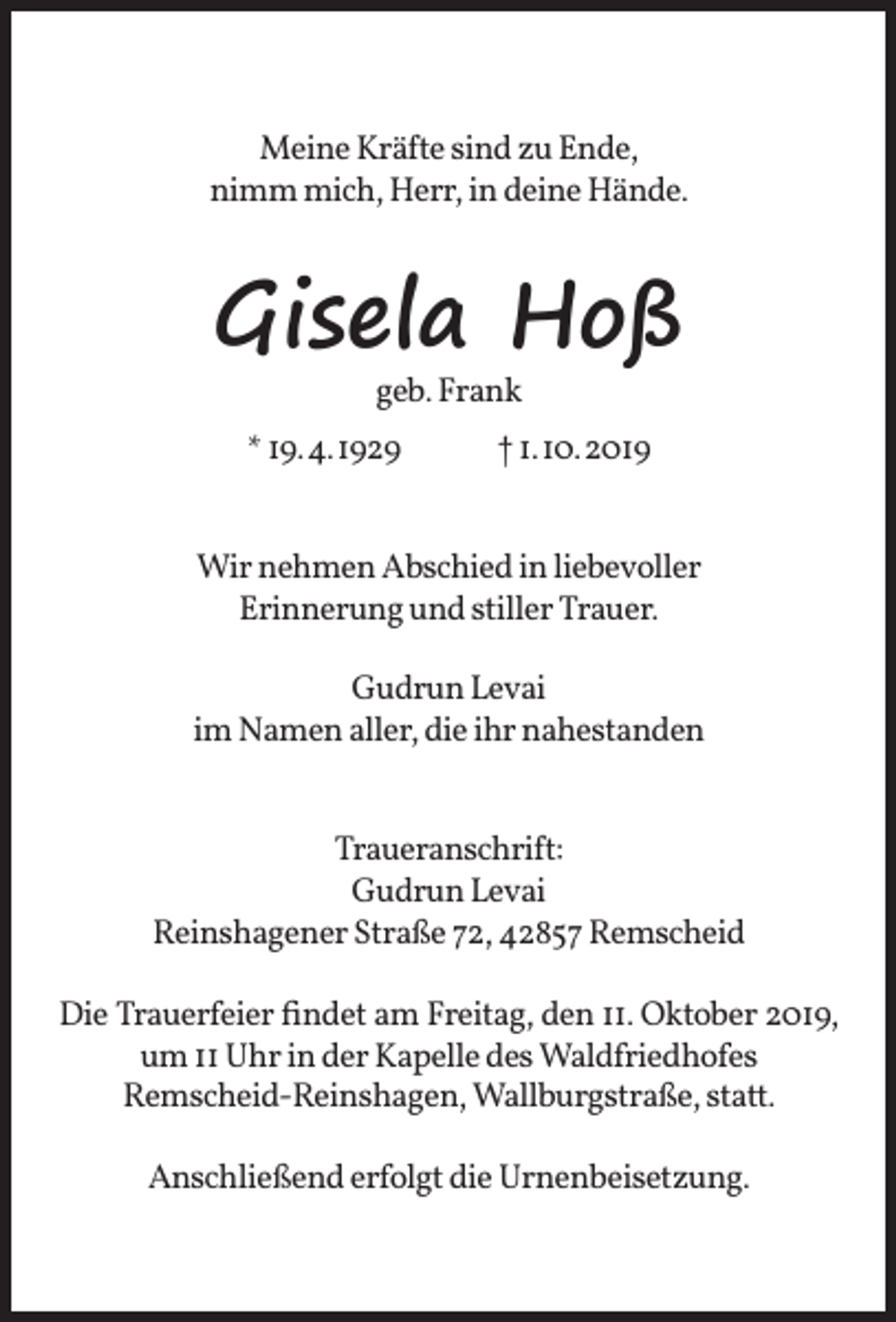 <p>Meine Kräfte sind zu Ende,<br />nimm mich, Herr, in deine Hände.</p><p>Gisela Hoß<br />geb. Frank</p><p>* 19.4.1929</p><p>† 1.10.2019</p><p>Wir nehmen Abschied in liebevoller<br />Erinnerung und stiller Trauer.<br />Gudrun Levai<br />im Namen aller, die ihr nahestanden<br />Traueranschrift:<br />Gudrun Levai<br />Reinshagener Straße 72, 42857 Remscheid<br />Die Trauerfeier ﬁndet am Freitag, den 11. Oktober 2019,<br />um 11 Uhr in der Kapelle des Waldfriedhofes<br />Remscheid-Reinshagen, Wallburgstraße, statt.<br />Anschließend erfolgt die Urnenbeisetzung.</p>
