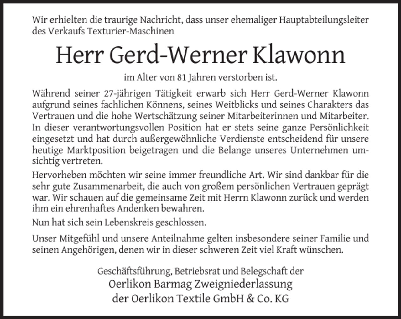 <p>Wir erhielten die traurige Nachricht, dass unser ehemaliger Hauptabteilungsleiter<br />des Verkaufs Texturier-Maschinen</p><p>Herr Gerd-Werner Klawonn<br />im Alter von 81 Jahren verstorben ist.<br />Während seiner 27-jährigen Tätigkeit erwarb sich Herr Gerd-Werner Klawonn<br />aufgrund seines fachlichen Könnens, seines Weitblicks und seines Charakters das<br />Vertrauen und die hohe Wertschätzung seiner Mitarbeiterinnen und Mitarbeiter.<br />In dieser verantwortungsvollen Position hat er stets seine ganze Persönlichkeit<br />eingesetzt und hat durch außergewöhnliche Verdienste entscheidend für unsere<br />heutige Marktposition beigetragen und die Belange unseres Unternehmen umsichtig vertreten.<br />Hervorheben möchten wir seine immer freundliche Art. Wir sind dankbar für die<br />sehr gute Zusammenarbeit, die auch von großem persönlichen Vertrauen geprägt<br />war. Wir schauen auf die gemeinsame Zeit mit Herrn Klawonn zurück und werden<br />ihm ein ehrenhaftes Andenken bewahren.<br />Nun hat sich sein Lebenskreis geschlossen.<br />Unser Mitgefühl und unsere Anteilnahme gelten insbesondere seiner Familie und<br />seinen Angehörigen, denen wir in dieser schweren Zeit viel Kraft wünschen.<br />Geschäftsführung, Betriebsrat und Belegschaft der</p><p>Oerlikon Barmag Zweigniederlassung<br />der Oerlikon Textile GmbH &amp; Co. KG</p>