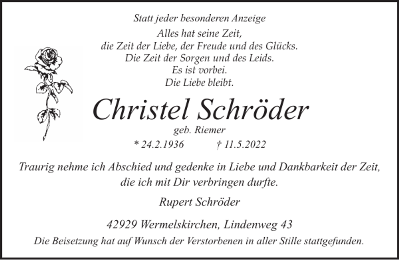 <p>Statt jeder besonderen Anzeige<br />Alles hat seine Zeit,<br />die Zeit der Liebe, der Freude und des Glücks.<br />Die Zeit der Sorgen und des Leids.<br />Es ist vorbei.<br />Die Liebe bleibt.</p><p>Christel Schröder<br />geb. Riemer<br />* 24.2.1936<br />† 11.5.2022</p><p>Traurig nehme ich Abschied und gedenke in Liebe und Dankbarkeit der Zeit,<br />die ich mit Dir verbringen durfte.</p><p>Rupert Schröder<br />42929 Wermelskirchen, Lindenweg 43<br />Die Beisetzung hat auf Wunsch der Verstorbenen in aller Stille stattgefunden.</p>