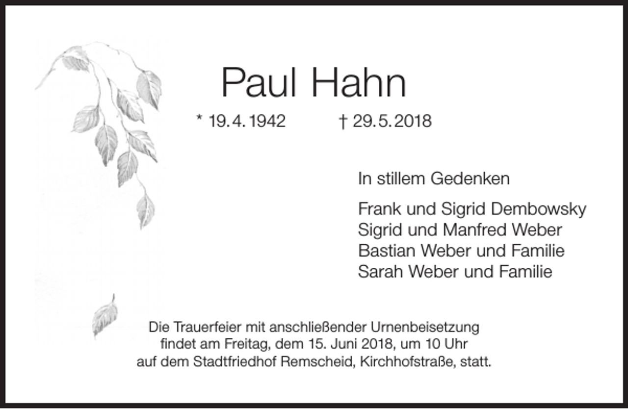 <p>Paul Hahn</p><p>* 19. 4. 1942</p><p>† 29. 5. 2018<br />In stillem Gedenken<br />Frank und Sigrid Dembowsky<br />Sigrid und Manfred Weber<br />Bastian Weber und Familie<br />Sarah Weber und Familie</p><p>Die Trauerfeier mit anschließender Urnenbeisetzung<br />ﬁndet am Freitag, dem 15. Juni 2018, um 10 Uhr<br />auf dem Stadtfriedhof Remscheid, Kirchhofstraße, statt.</p>