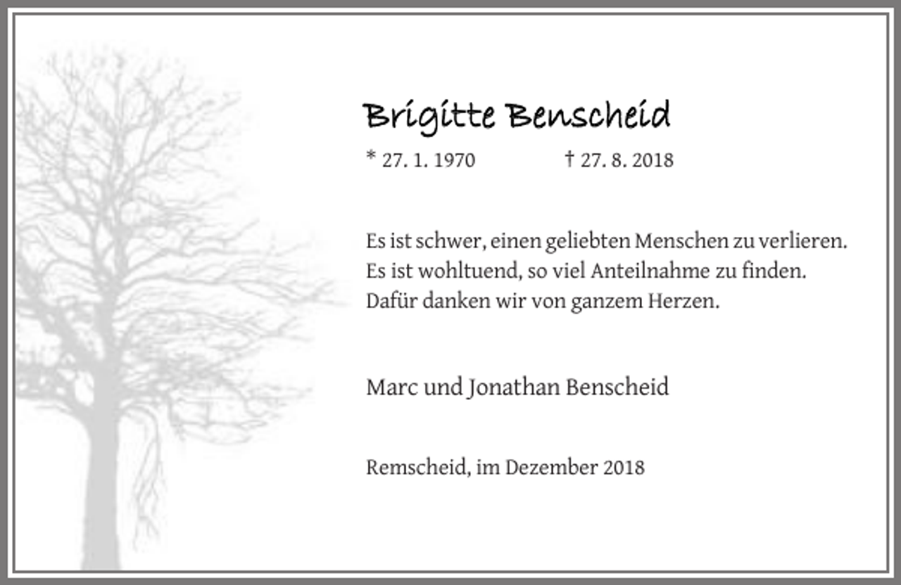 <p>Brigitte Benscheid<br />* 27. 1. 1970</p><p>† 27. 8. 2018</p><p>Es ist schwer, einen geliebten Menschen zu verlieren.<br />Es ist wohltuend, so viel Anteilnahme zu finden.<br />Dafür danken wir von ganzem Herzen.</p><p>Marc und Jonathan Benscheid</p><p>Remscheid, im Dezember 2018</p>