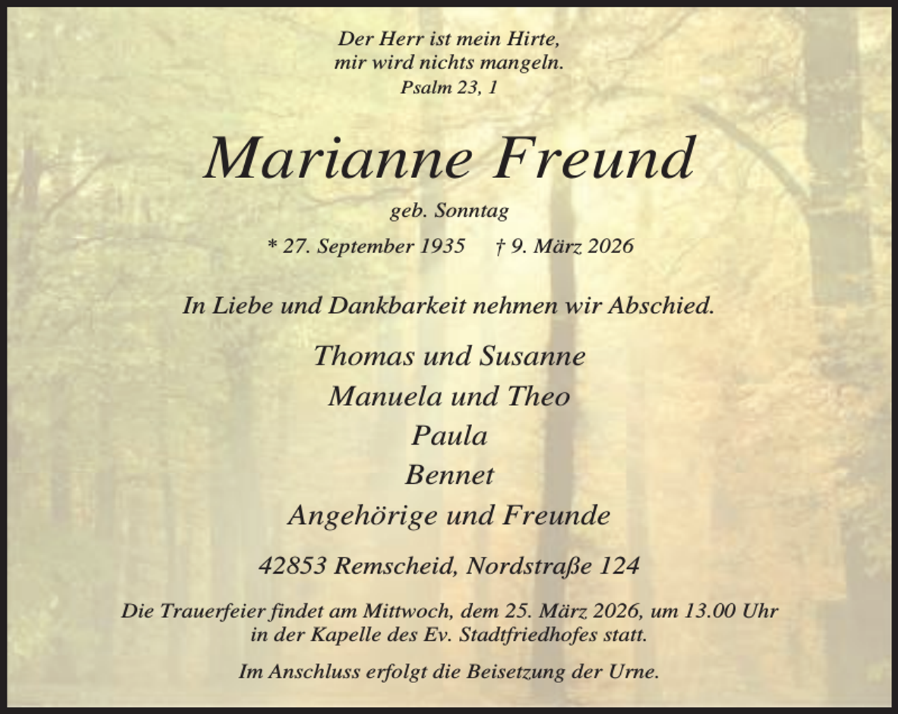 <p>Der Herr ist mein Hirte,<br />mir wird nichts mangeln.<br />Psalm 23, 1</p><p>Marianne Freund<br />geb. Sonntag</p><p>* 27. September 1935</p><p>† 9. März 2026</p><p>In Liebe und Dankbarkeit nehmen wir Abschied.</p><p>Thomas und Susanne<br />Manuela und Theo<br />Paula<br />Bennet<br />Angehörige und Freunde<br />42853 Remscheid, Nordstraße 124<br />Die Trauerfeier findet am Mittwoch, dem 25. März 2026, um 13.00 Uhr<br />in der Kapelle des Ev. Stadtfriedhofes statt.<br />Im Anschluss erfolgt die Beisetzung der Urne.</p>