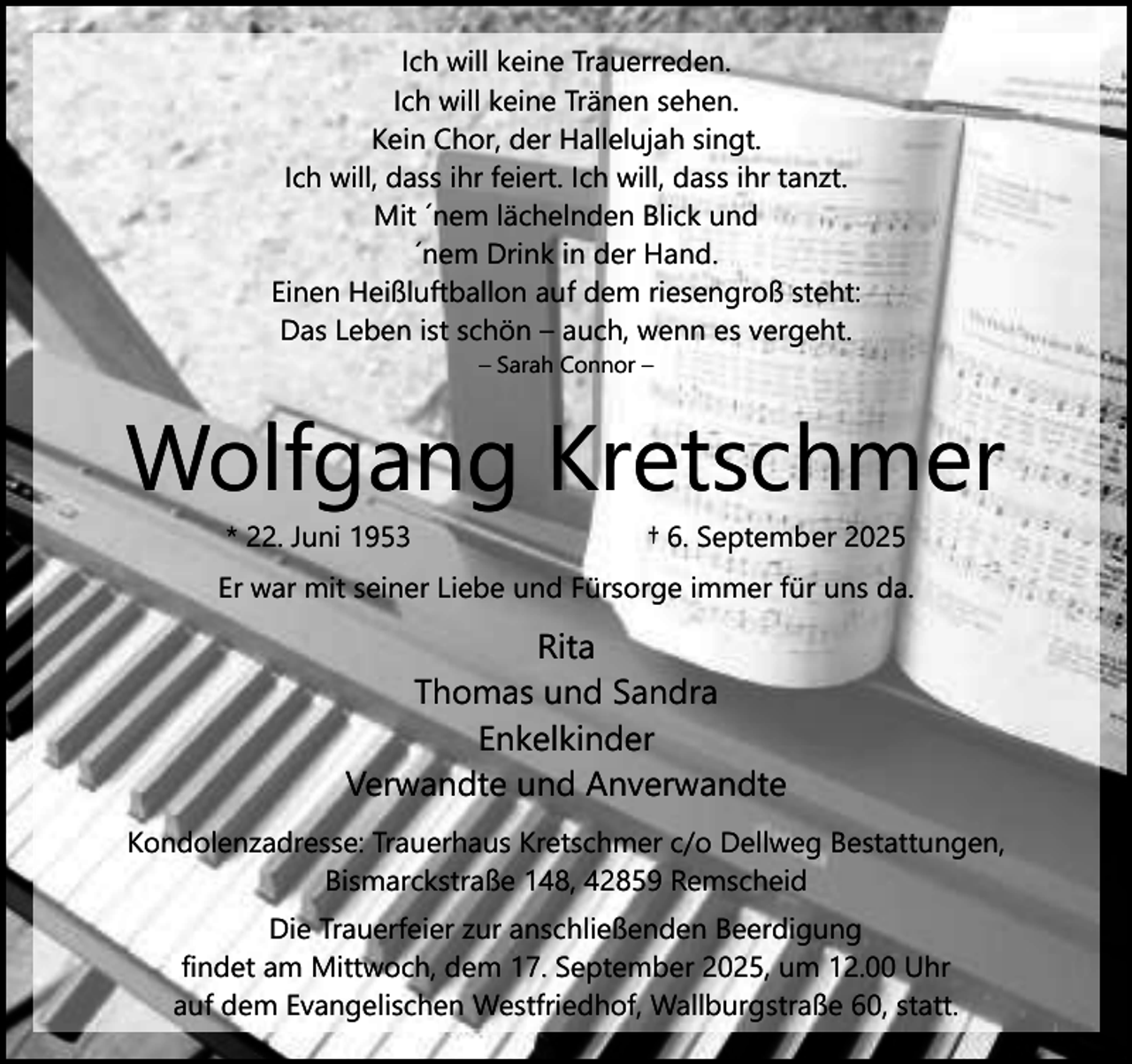 <p>Ich will keine Trauerreden.<br />Ich will keine Tränen sehen.<br />Kein Chor, der Hallelujah singt.<br />Ich will, dass ihr feiert. Ich will, dass ihr tanzt.<br />Mit ´nem lächelnden Blick und<br />´nem Drink in der Hand.<br />Einen Heißluftballon auf dem riesengroß steht:<br />Das Leben ist schön – auch, wenn es vergeht.<br />– Sarah Connor –</p><p>Wolfgang Kretschmer<br />* 22. Juni 1953</p><p>† 6. September 2025</p><p>Er war mit seiner Liebe und Fürsorge immer für uns da.</p><p>Rita<br />Thomas und Sandra<br />Enkelkinder<br />Verwandte und Anverwandte<br />Kondolenzadresse: Trauerhaus Kretschmer c/o Dellweg Bestattungen,<br />Bismarckstraße 148, 42859 Remscheid<br />Die Trauerfeier zur anschließenden Beerdigung<br />findet am Mittwoch, dem 17. September 2025, um 12.00 Uhr<br />auf dem Evangelischen Westfriedhof, Wallburgstraße 60, statt.</p>