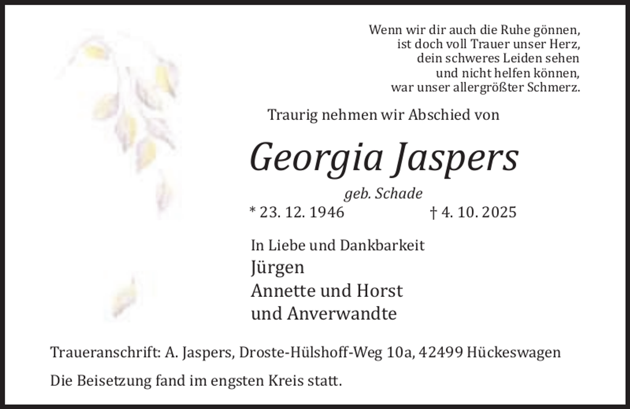 <p>Wenn wir dir auch die Ruhe gönnen,<br />ist doch voll Trauer unser Herz,<br />dein schweres Leiden sehen<br />und nicht helfen können,<br />war unser allergrößter Schmerz.</p><p>Traurig nehmen wir Abschied von</p><p>Georgia Jaspers<br />geb. Schade<br />* 23. 12. 1946<br />† 4. 10. 2025<br />In Liebe und Dankbarkeit</p><p>Jürgen<br />Annette und Horst<br />und Anverwandte</p><p>Traueranschrift: A. Jaspers, Droste-Hülshoff-Weg 10a, 42499 Hückeswagen<br />Die Beisetzung fand im engsten Kreis statt.</p>
