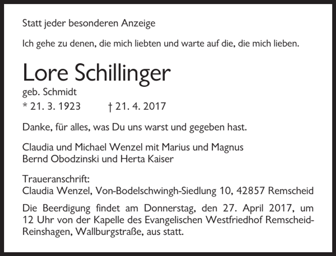 <p>Statt jeder besonderen Anzeige<br />Ich gehe zu denen, die mich liebten und warte auf die, die mich lieben.</p><p>Lore Schillinger<br />geb. Schmidt<br />* 21. 3. 1923</p><p>† 21. 4. 2017</p><p>Danke, für alles, was Du uns warst und gegeben hast.<br />Claudia und Michael Wenzel mit Marius und Magnus<br />Bernd Obodzinski und Herta Kaiser<br />Traueranschrift:<br />Claudia Wenzel, Von-Bodelschwingh-Siedlung 10, 42857 Remscheid<br />Die Beerdigung findet am Donnerstag, den 27. April 2017, um<br />12 Uhr von der Kapelle des Evangelischen Westfriedhof RemscheidReinshagen, Wallburgstraße, aus statt.</p>
