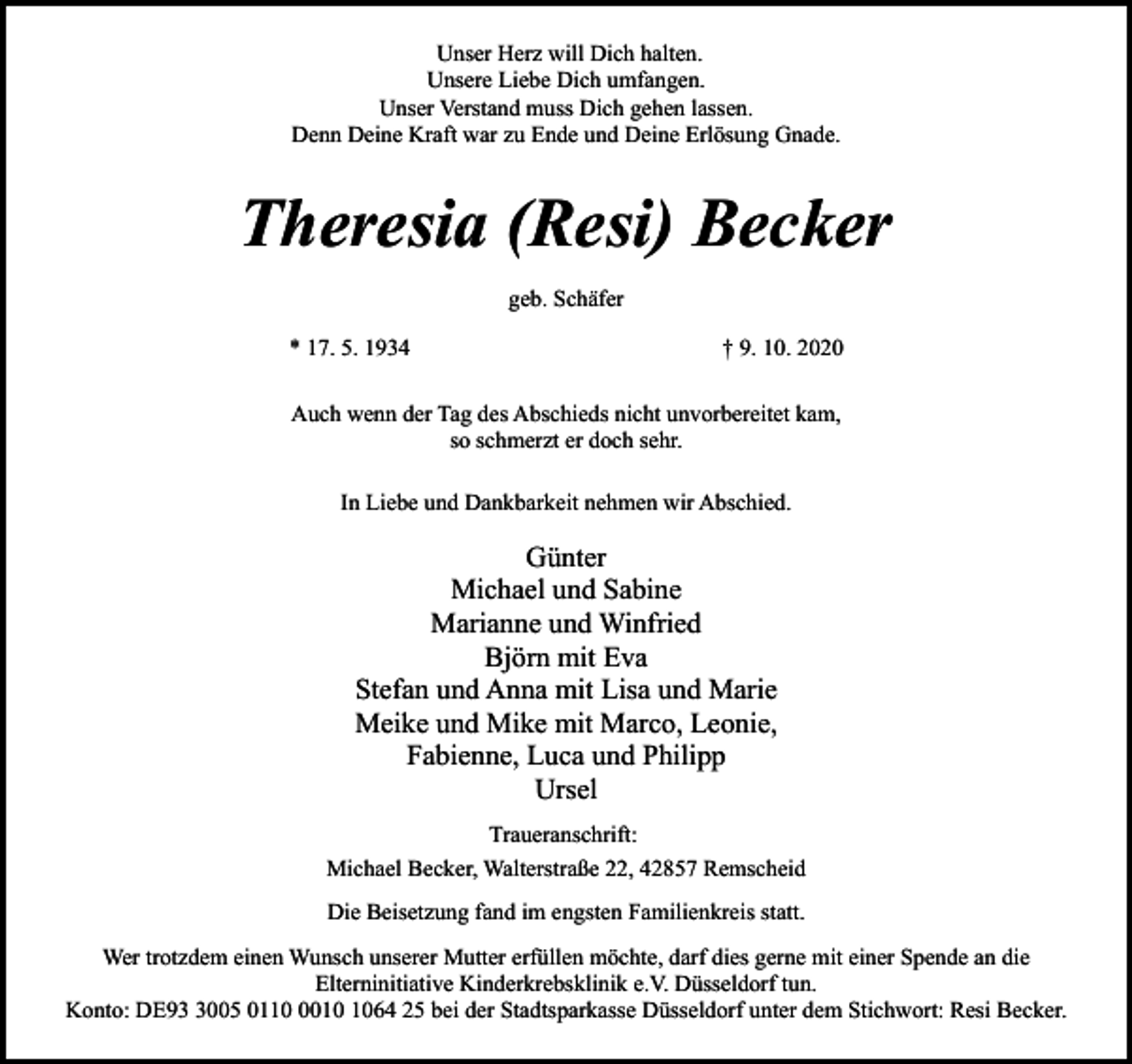 <p>Unser Herz will Dich halten.<br />Unsere Liebe Dich umfangen.<br />Unser Verstand muss Dich gehen lassen.<br />Denn Deine Kraft war zu Ende und Deine Erlösung Gnade.</p><p>Theresia (Resi) Becker<br />geb. Schäfer<br />* 17. 5. 1934</p><p>† 9. 10. 2020</p><p>Auch wenn der Tag des Abschieds nicht unvorbereitet kam,<br />so schmerzt er doch sehr.<br />In Liebe und Dankbarkeit nehmen wir Abschied.</p><p>Günter<br />Michael und Sabine<br />Marianne und Winfried<br />Björn mit Eva<br />Stefan und Anna mit Lisa und Marie<br />Meike und Mike mit Marco, Leonie,<br />Fabienne, Luca und Philipp<br />Ursel<br />Traueranschrift:<br />Michael Becker, Walterstraße 22, 42857 Remscheid<br />Die Beisetzung fand im engsten Familienkreis statt.<br />Wer trotzdem einen Wunsch unserer Mutter erfüllen möchte, darf dies gerne mit einer Spende an die<br />Elterninitiative Kinderkrebsklinik e.V. Düsseldorf tun.<br />Konto: DE9005 011064 25 bei der Stadtsparkasse Düsseldorf unter dem Stichwort: Resi Becker.</p>