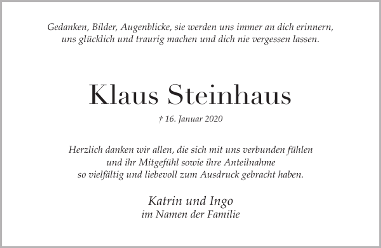<p>Gedanken, Bilder, Augenblicke, sie werden uns immer an dich erinnern,<br />uns glücklich und traurig machen und dich nie vergessen lassen.</p><p>Klaus Steinhaus<br />† 16. Januar 2020</p><p>Herzlich danken wir allen, die sich mit uns verbunden fühlen<br />und ihr Mitgefühl sowie ihre Anteilnahme<br />so vielfältig und liebevoll zum Ausdruck gebracht haben.</p><p>Katrin und Ingo</p><p>im Namen der Familie</p>