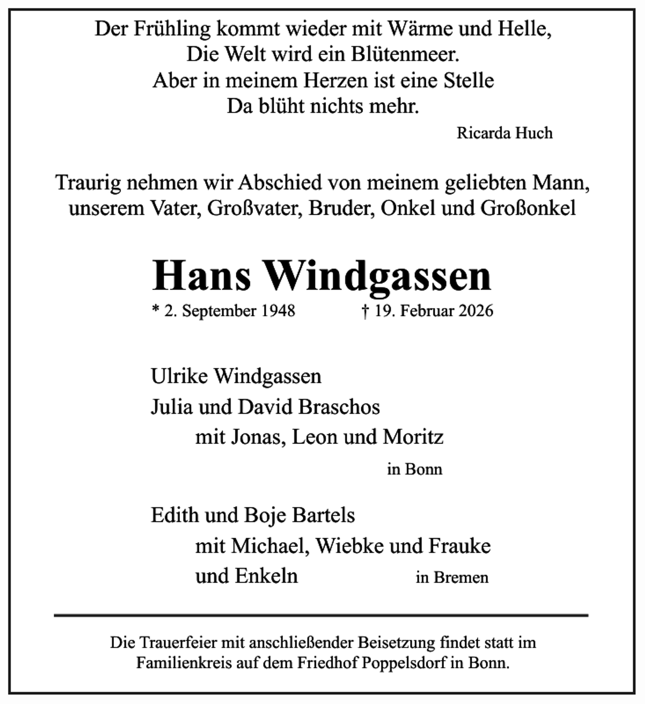 <p>Der Frühling kommt wieder mit Wärme und Helle,<br />Die Welt wird ein Blütenmeer.<br />Aber in meinem Herzen ist eine Stelle<br />Da blüht nichts mehr.<br />Ricarda Huch</p><p>Traurig nehmen wir Abschied von meinem geliebten Mann,<br />unserem Vater, Großvater, Bruder, Onkel und Großonkel</p><p>Hans Windgassen</p><p>* 2. September 1948</p><p>† 19. Februar 2026</p><p>Ulrike Windgassen<br />Julia und David Braschos<br />mit Jonas, Leon und Moritz<br />in Bonn</p><p>Edith und Boje Bartels<br />mit Michael, Wiebke und Frauke<br />und Enkeln<br />in Bremen<br />Die Trauerfeier mit anschließender Beisetzung findet statt im<br />Familienkreis auf dem Friedhof Poppelsdorf in Bonn.</p>