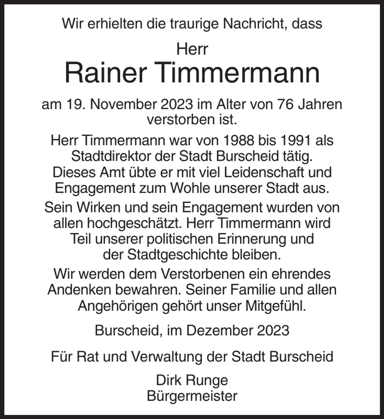 <p>Wir erhielten die traurige Nachricht, dass</p><p>Herr</p><p>Rainer Timmermann<br />am 19. November 2023 im Alter von 76 Jahren<br />verstorben ist.<br />Herr Timmermann war von 1988 bis 1991 als<br />Stadtdirektor der Stadt Burscheid tätig.<br />Dieses Amt übte er mit viel Leidenschaft und<br />Engagement zum Wohle unserer Stadt aus.<br />Sein Wirken und sein Engagement wurden von<br />allen hochgeschätzt. Herr Timmermann wird<br />Teil unserer politischen Erinnerung und<br />der Stadtgeschichte bleiben.<br />Wir werden dem Verstorbenen ein ehrendes<br />Andenken bewahren. Seiner Familie und allen<br />Angehörigen gehört unser Mitgefühl.<br />Burscheid, im Dezember 2023<br />Für Rat und Verwaltung der Stadt Burscheid<br />Dirk Runge<br />Bürgermeister</p>