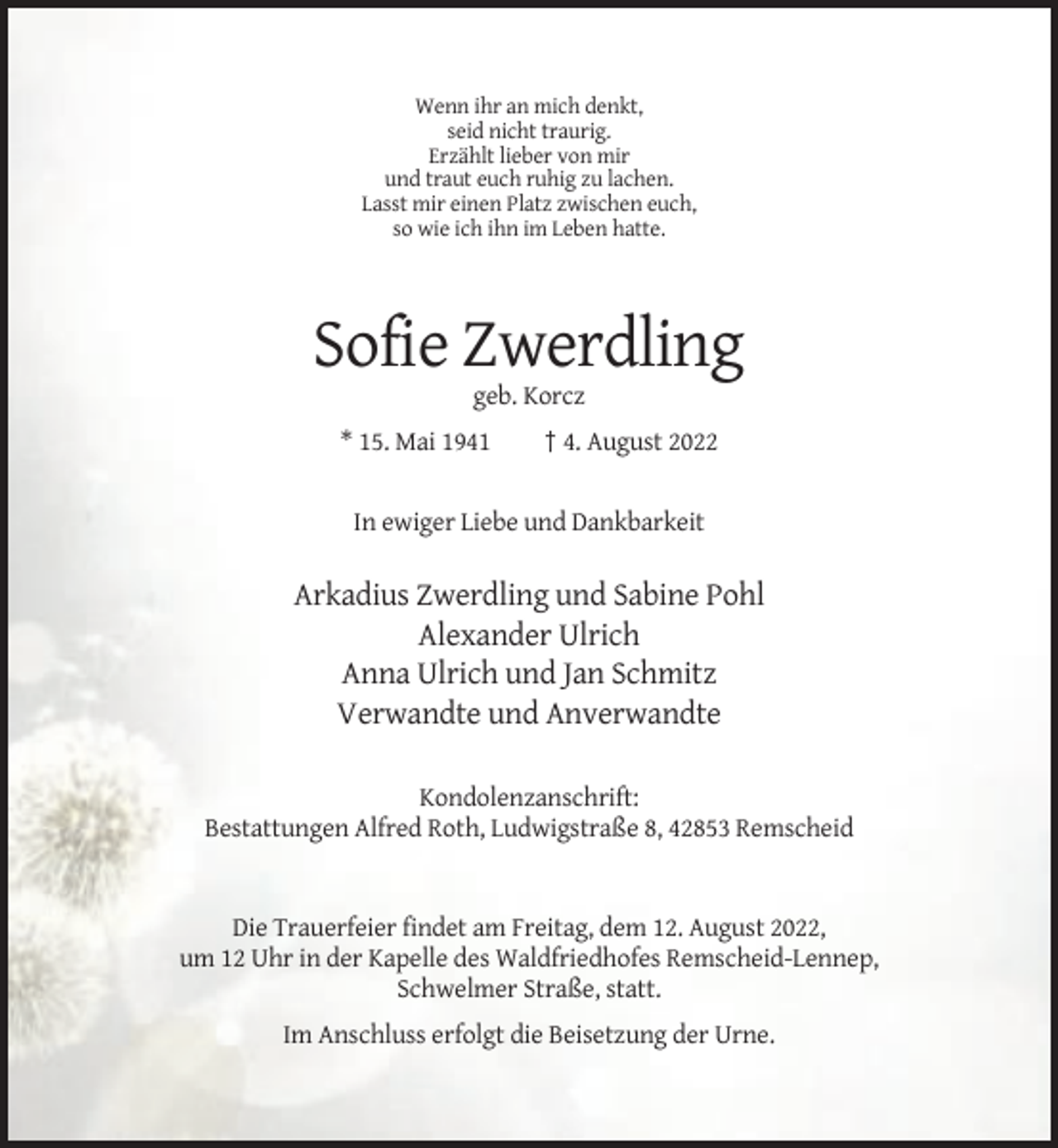 <p>Wenn ihr an mich denkt,<br />seid nicht traurig.<br />Erzählt lieber von mir<br />und traut euch ruhig zu lachen.<br />Lasst mir einen Platz zwischen euch,<br />so wie ich ihn im Leben hatte.</p><p>Sofie Zwerdling<br />geb. Korcz<br />* 15. Mai 1941</p><p>† 4. August 2022</p><p>In ewiger Liebe und Dankbarkeit</p><p>Arkadius Zwerdling und Sabine Pohl<br />Alexander Ulrich<br />Anna Ulrich und Jan Schmitz<br />Verwandte und Anverwandte<br />Kondolenzanschrift:<br />Bestattungen Alfred Roth, Ludwigstraße 8, 42853 Remscheid</p><p>Die Trauerfeier findet am Freitag, dem 12. August 2022,<br />um 12 Uhr in der Kapelle des Waldfriedhofes Remscheid-Lennep,<br />Schwelmer Straße, statt.<br />Im Anschluss erfolgt die Beisetzung der Urne.</p>