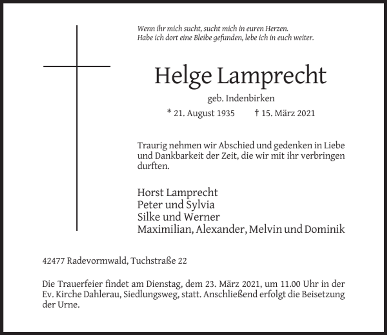 <p>Wenn ihr mich sucht, sucht mich in euren Herzen.<br />Habe ich dort eine Bleibe gefunden, lebe ich in euch weiter.</p><p>Helge Lamprecht<br />geb. Indenbirken<br />* 21. August 1935<br />† 15. März 2021</p><p>Traurig nehmen wir Abschied und gedenken in Liebe<br />und Dankbarkeit der Zeit, die wir mit ihr verbringen<br />durften.</p><p>Horst Lamprecht<br />Peter und Sylvia<br />Silke und Werner<br />Maximilian, Alexander, Melvin und Dominik<br />42477 Radevormwald, Tuchstraße 22<br />Die Trauerfeier findet am Dienstag, dem 23. März 2021, um 11.00 Uhr in der<br />Ev. Kirche Dahlerau, Siedlungsweg, statt. Anschließend erfolgt die Beisetzung<br />der Urne.</p>