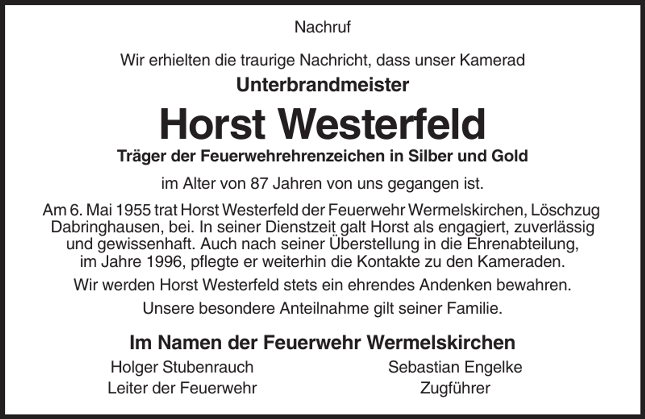 <p>Nachruf<br />Wir erhielten die traurige Nachricht, dass unser Kamerad</p><p>Unterbrandmeister</p><p>Horst Westerfeld<br />Träger der Feuerwehrehrenzeichen in Silber und Gold<br />im Alter von 87 Jahren von uns gegangen ist.<br />Am 6. Mai 1955 trat Horst Westerfeld der Feuerwehr Wermelskirchen, Löschzug<br />Dabringhausen, bei. In seiner Dienstzeit galt Horst als engagiert, zuverlässig<br />und gewissenhaft. Auch nach seiner Überstellung in die Ehrenabteilung,<br />im Jahre 1996, pflegte er weiterhin die Kontakte zu den Kameraden.<br />Wir werden Horst Westerfeld stets ein ehrendes Andenken bewahren.<br />Unsere besondere Anteilnahme gilt seiner Familie.</p><p>Im Namen der Feuerwehr Wermelskirchen<br />Holger Stubenrauch<br />Leiter der Feuerwehr</p><p>Sebastian Engelke<br />Zugführer</p>