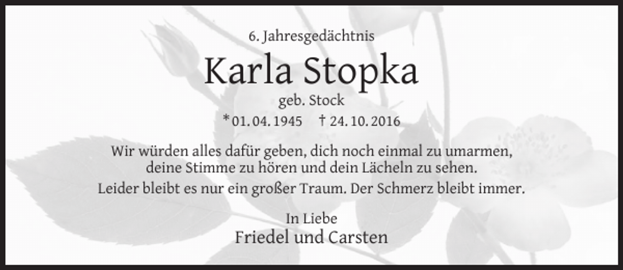 <p>6. Jahresgedächtnis</p><p>Karla Stopka<br />geb. Stock<br />* 01. 04. 1945 † 24. 10. 2016</p><p>Wir würden alles dafür geben, dich noch einmal zu umarmen,<br />deine Stimme zu hören und dein Lächeln zu sehen.<br />Leider bleibt es nur ein großer Traum. Der Schmerz bleibt immer.<br />In Liebe</p><p>Friedel und Carsten</p>