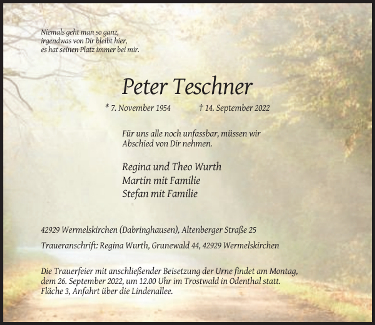 <p>Niemals geht man so ganz,<br />irgendwas von Dir bleibt hier,<br />es hat seinen Platz immer bei mir.</p><p>Peter Teschner<br />* 7. November 1954</p><p>† 14. September 2022</p><p>Für uns alle noch unfassbar, müssen wir<br />Abschied von Dir nehmen.</p><p>Regina und Theo Wurth<br />Martin mit Familie<br />Stefan mit Familie</p><p>42929 Wermelskirchen (Dabringhausen), Altenberger Straße 25<br />Traueranschrift: Regina Wurth, Grunewald 44, 42929 Wermelskirchen</p><p>Die Trauerfeier mit anschließender Beisetzung der Urne findet am Montag,<br />dem 26. September 2022, um 12.00 Uhr im Trostwald in Odenthal statt.<br />Fläche 3, Anfahrt über die Lindenallee.</p>