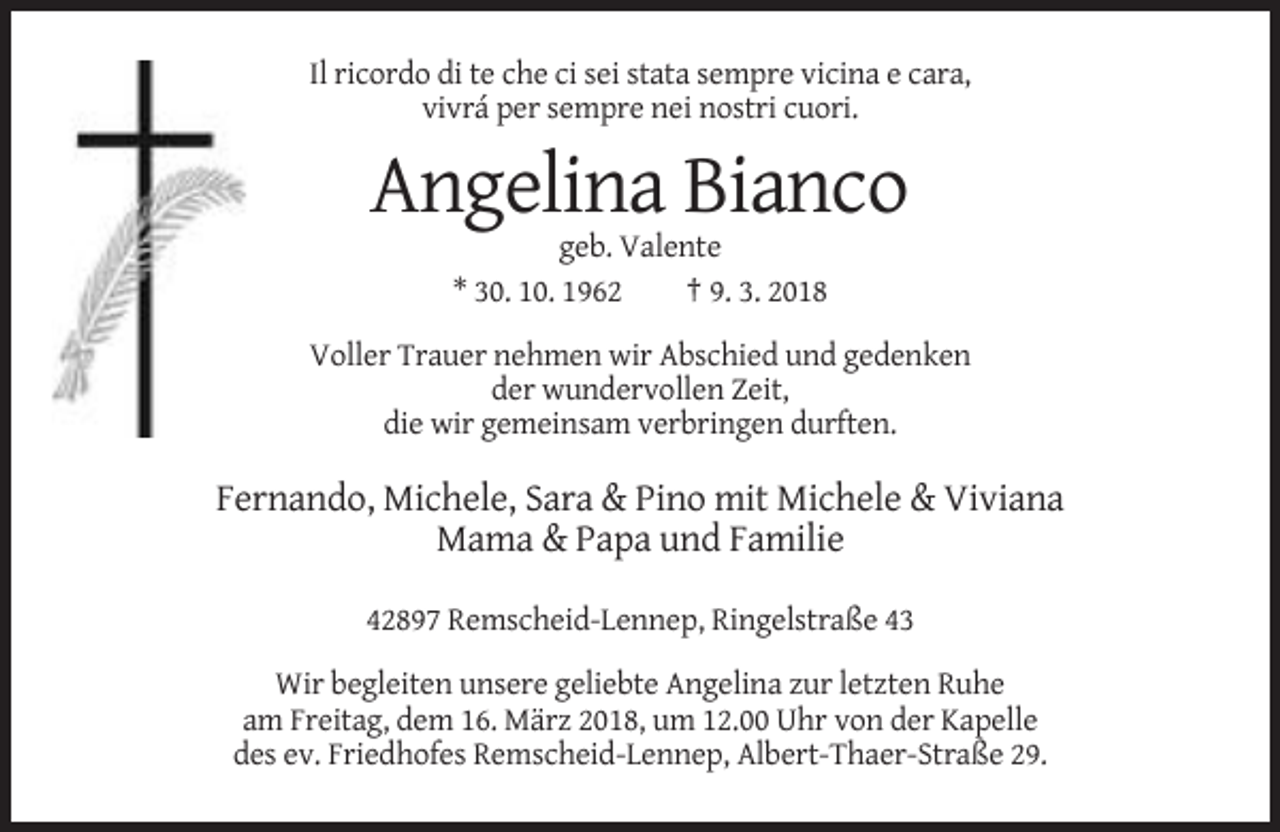 <p>Il ricordo di te che ci sei stata sempre vicina e cara,<br />vivrá per sempre nei nostri cuori.</p><p>Angelina Bianco<br />geb. Valente<br />* 30. 10. 1962<br />† 9. 3. 2018<br />Voller Trauer nehmen wir Abschied und gedenken<br />der wundervollen Zeit,<br />die wir gemeinsam verbringen durften.</p><p>Fernando, Michele, Sara &amp; Pino mit Michele &amp; Viviana<br />Mama &amp; Papa und Familie<br />42897 Remscheid-Lennep, Ringelstraße 43<br />Wir begleiten unsere geliebte Angelina zur letzten Ruhe<br />am Freitag, dem 16. März 2018, um 12.00 Uhr von der Kapelle<br />des ev. Friedhofes Remscheid-Lennep, Albert-Thaer-Straße 29.</p>