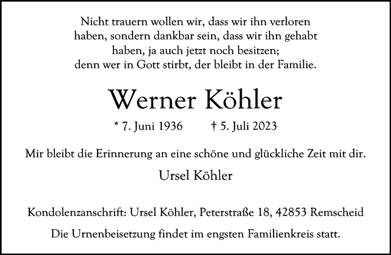 <p>Nicht trauern wollen wir, dass wir ihn verloren<br />haben, sondern dankbar sein, dass wir ihn gehabt<br />haben, ja auch jetzt noch besitzen;<br />denn wer in Gott stirbt, der bleibt in der Familie.</p><p>Werner Köhler<br />* 7. Juni 1936</p><p>† 5. Juli 2023</p><p>Mir bleibt die Erinnerung an eine schöne und glückliche Zeit mit dir.</p><p>Ursel Köhler<br />Kondolenzanschrift: Ursel Köhler, Peterstraße 18, 42853 Remscheid<br />Die Urnenbeisetzung findet im engsten Familienkreis statt.</p>