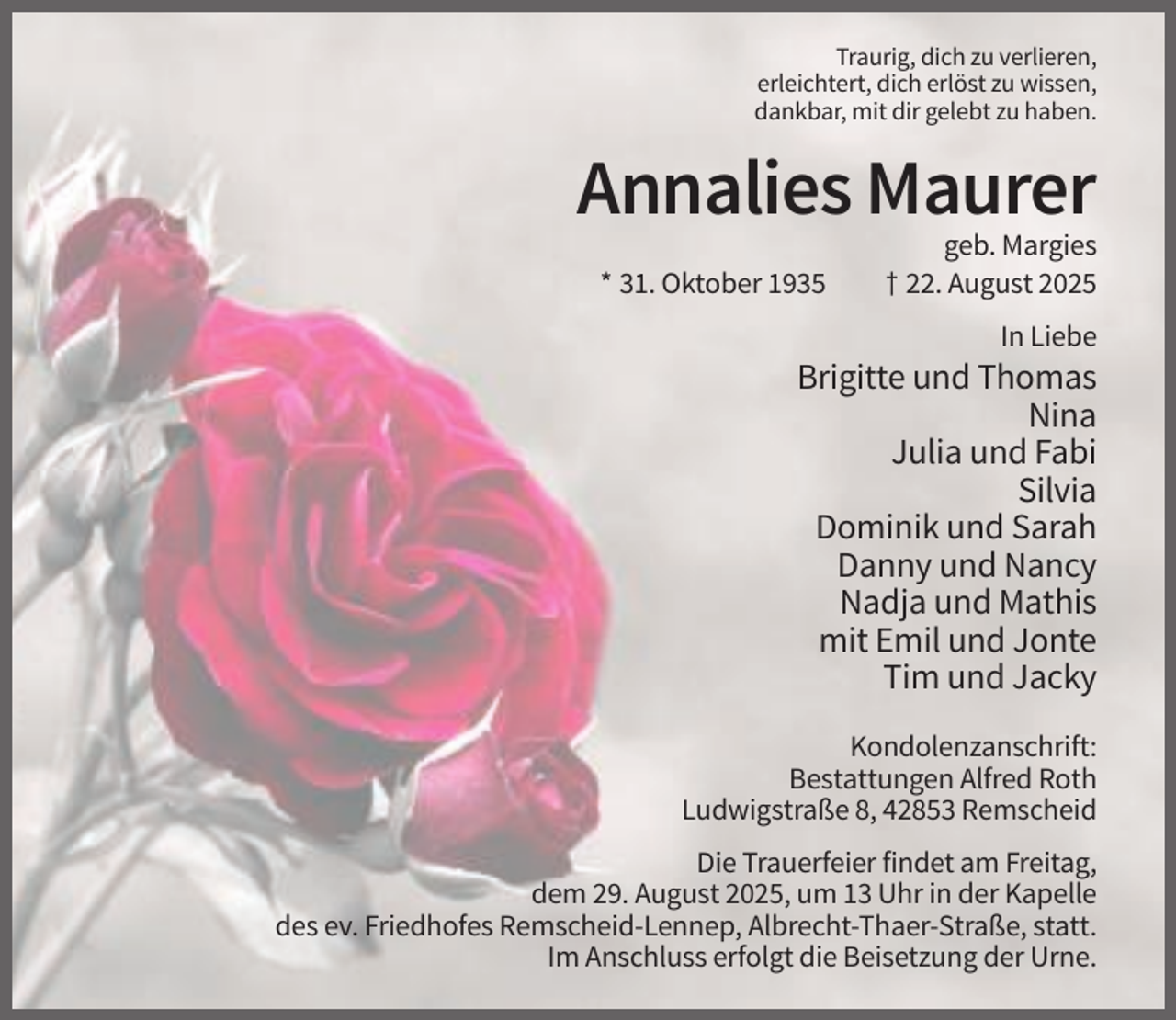 <p>Traurig, dich zu verlieren,<br />erleichtert, dich erlöst zu wissen,<br />dankbar, mit dir gelebt zu haben.</p><p>Annalies Maurer<br />* 31. Oktober 1935</p><p>geb. Margies<br />† 22. August 2025<br />In Liebe</p><p>Brigitte und Thomas<br />Nina<br />Julia und Fabi<br />Silvia<br />Dominik und Sarah<br />Danny und Nancy<br />Nadja und Mathis<br />mit Emil und Jonte<br />Tim und Jacky<br />Kondolenzanschrift:<br />Bestattungen Alfred Roth<br />Ludwigstraße 8, 42853 Remscheid<br />Die Trauerfeier findet am Freitag,<br />dem 29. August 2025, um 13 Uhr in der Kapelle<br />des ev. Friedhofes Remscheid-Lennep, Albrecht-Thaer-Straße, statt.<br />Im Anschluss erfolgt die Beisetzung der Urne.</p>