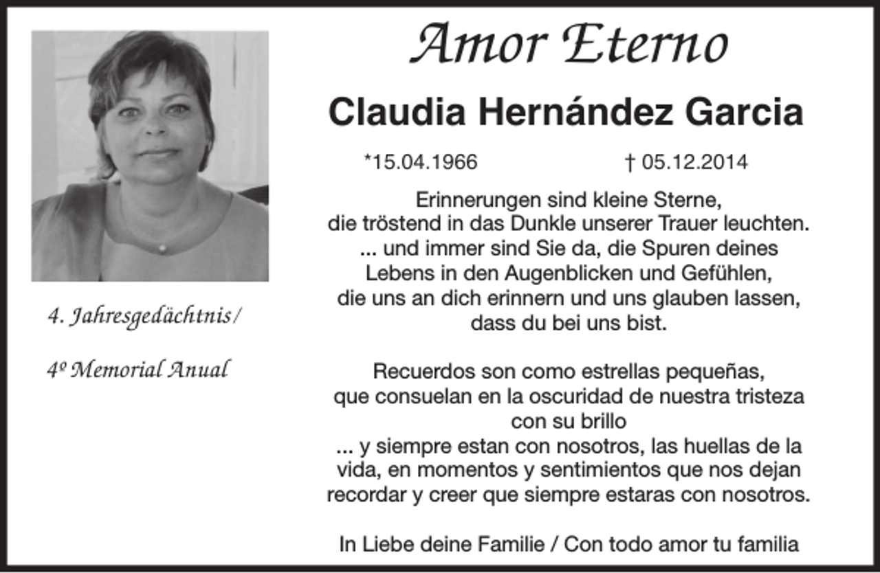 <p>Amor Eterno<br />Claudia Hernández Garcia<br />*15.04.1966</p><p>4. Jahresgedächtnis/<br />4º Memorial Anual</p><p>† 05.12.2014</p><p>Erinnerungen sind kleine Sterne,<br />die tröstend in das Dunkle unserer Trauer leuchten.<br />... und immer sind Sie da, die Spuren deines<br />Lebens in den Augenblicken und Gefühlen,<br />die uns an dich erinnern und uns glauben lassen,<br />dass du bei uns bist.<br />Recuerdos son como estrellas pequeñas,<br />que consuelan en la oscuridad de nuestra tristeza<br />con su brillo<br />... y siempre estan con nosotros, las huellas de la<br />vida, en momentos y sentimientos que nos dejan<br />recordar y creer que siempre estaras con nosotros.<br />In Liebe deine Familie / Con todo amor tu familia</p>