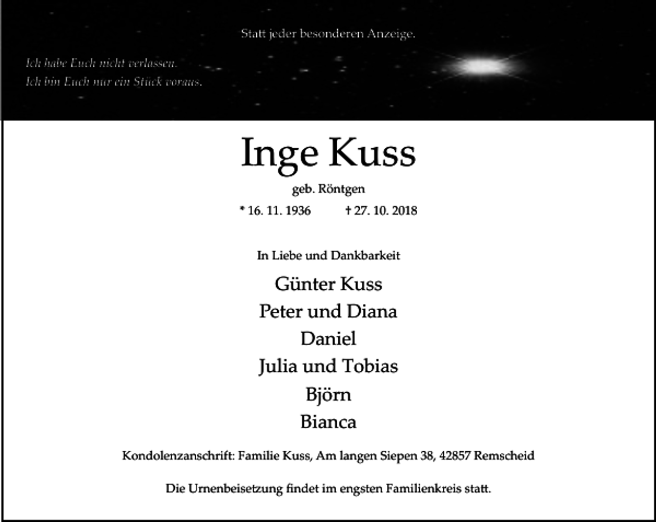 <p>Statt jeder besonderen Anzeige.<br />Ich habe Euch nicht verlassen.<br />Ich bin Euch nur ein Stück voraus.</p><p>Inge Kuss<br />geb. Röntgen<br />* 16. 11. 1936</p><p>† 27. 10. 2018</p><p>In Liebe und Dankbarkeit</p><p>Günter Kuss<br />Peter und Diana<br />Daniel<br />Julia und Tobias<br />Björn<br />Bianca<br />Kondolenzanschrift: Familie Kuss, Am langen Siepen 38, 42857 Remscheid<br />Die Urnenbeisetzung ﬁndet im engsten Familienkreis statt.</p>