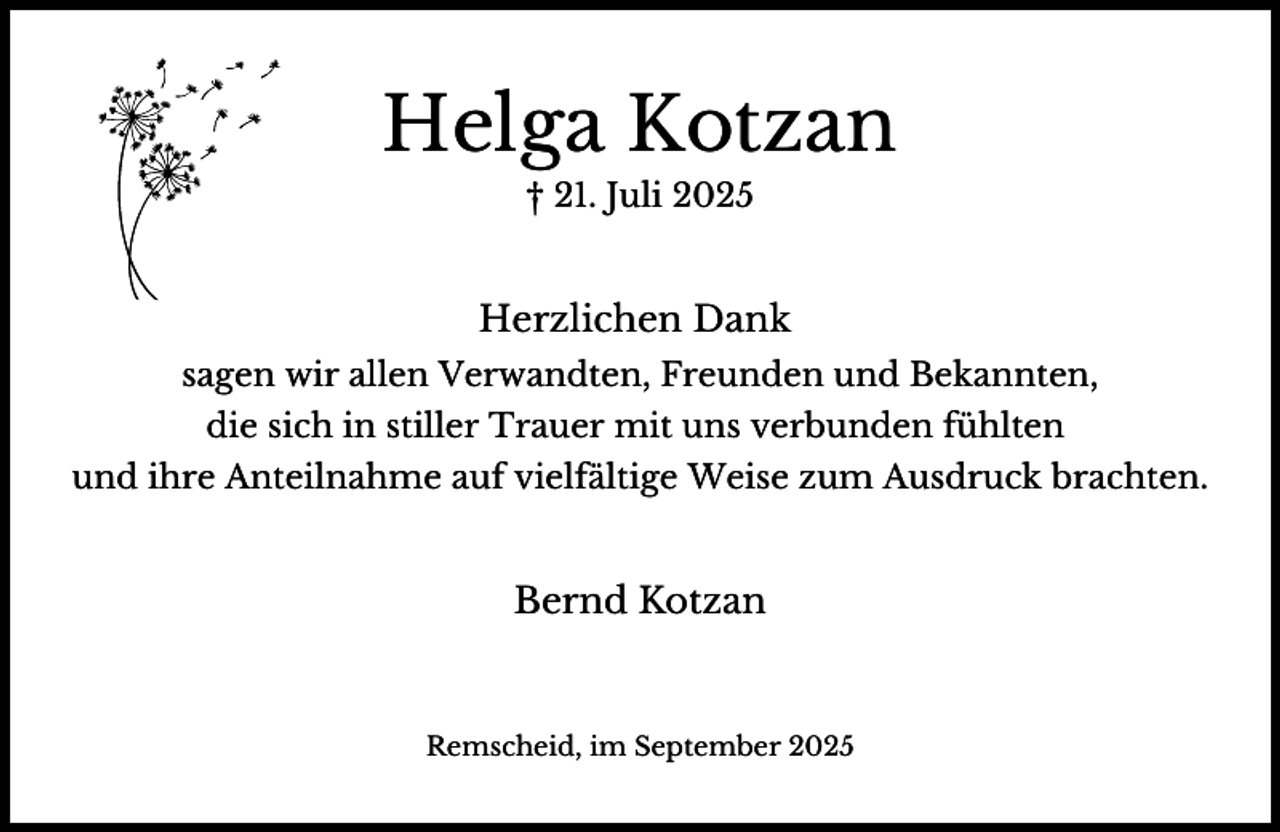 <p>Helga Kotzan<br />† 21. Juli 2025</p><p>Herzlichen Dank<br />sagen wir allen Verwandten, Freunden und Bekannten,<br />die sich in stiller Trauer mit uns verbunden fühlten<br />und ihre Anteilnahme auf vielfältige Weise zum Ausdruck brachten.</p><p>Bernd Kotzan</p><p>Remscheid, im September 2025</p>