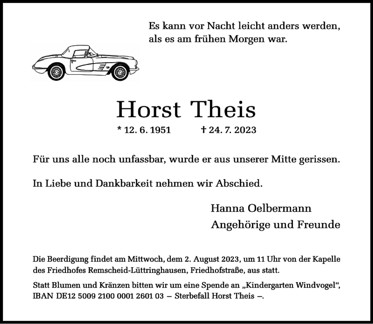 <p>Es kann vor Nacht leicht anders werden,<br />als es am frühen Morgen war.</p><p>Horst Theis<br />* 12. 6. 1951</p><p>† 24. 7. 2023</p><p>Für uns alle noch unfassbar, wurde er aus unserer Mitte gerissen.<br />In Liebe und Dankbarkeit nehmen wir Abschied.</p><p>Hanna Oelbermann<br />Angehörige und Freunde<br />Die Beerdigung findet am Mittwoch, dem 2. August 2023, um 11 Uhr von der Kapelle<br />des Friedhofes Remscheid-Lüttringhausen, Friedhofstraße, aus statt.<br />Statt Blumen und Kränzen bitten wir um eine Spende an „Kindergarten Windvogel“,<br />IBAN DE12 5009 2101 2601 03 – Sterbefall Horst Theis –.</p>