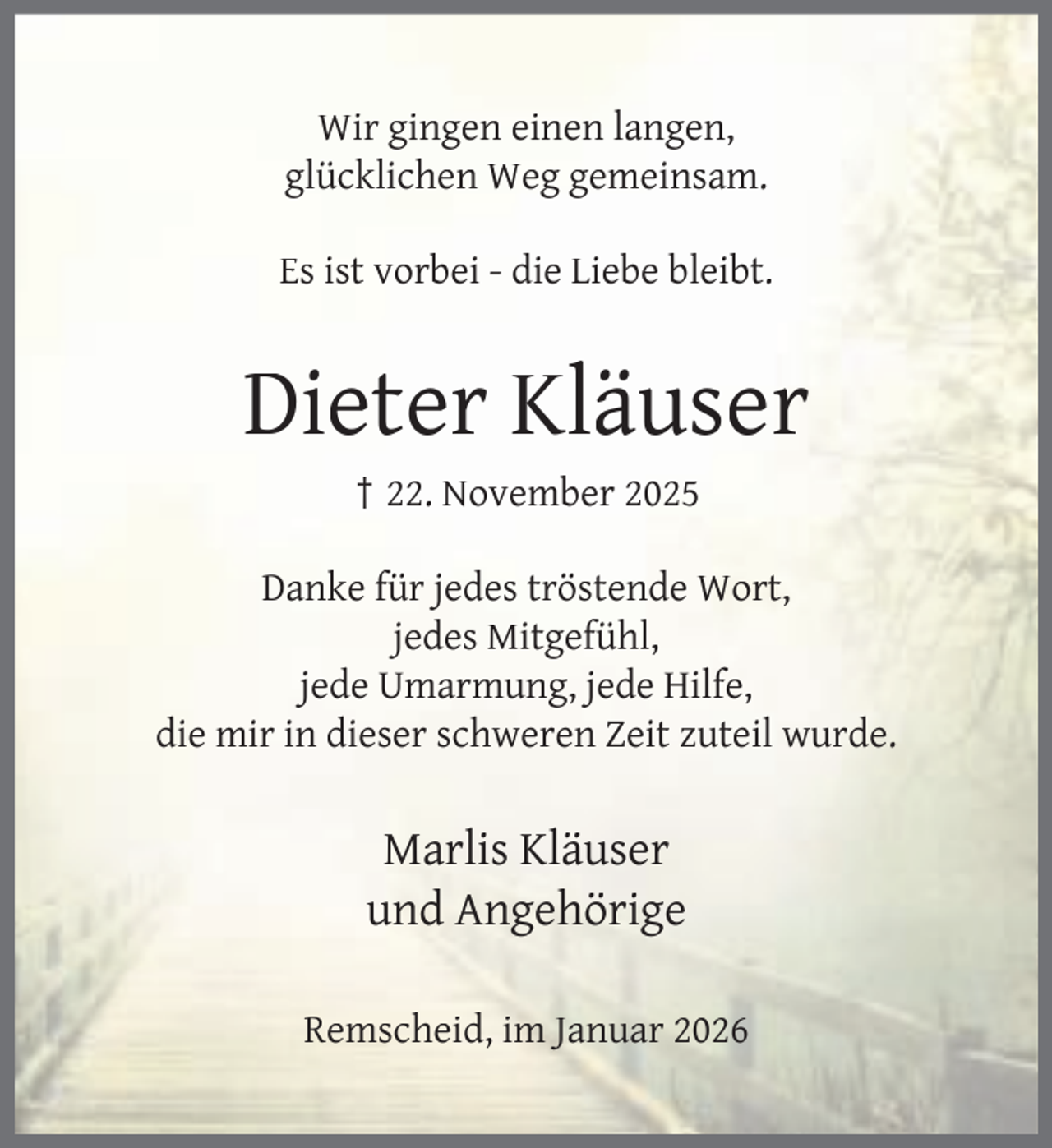 <p>Wir gingen einen langen,<br />glücklichen Weg gemeinsam.<br />Es ist vorbei - die Liebe bleibt.</p><p>Dieter Kläuser<br />† 22. November 2025</p><p>Danke für jedes tröstende Wort,<br />jedes Mitgefühl,<br />jede Umarmung, jede Hilfe,<br />die mir in dieser schweren Zeit zuteil wurde.</p><p>Marlis Kläuser<br />und Angehörige<br />Remscheid, im Januar 2026</p>