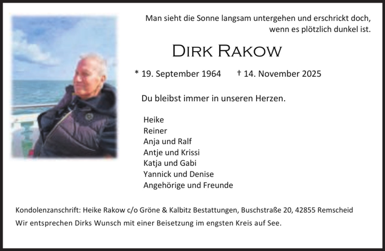 <p>Man sieht die Sonne langsam untergehen und erschrickt doch,<br />wenn es plötzlich dunkel ist.</p><p>Dirk Rakow<br />* 19. September 1964</p><p>† 14. November 2025</p><p>Du bleibst immer in unseren Herzen.<br />Heike<br />Reiner<br />Anja und Ralf<br />Antje und Krissi<br />Katja und Gabi<br />Yannick und Denise<br />Angehörige und Freunde<br />Kondolenzanschrift: Heike Rakow c/o Gröne &amp; Kalbitz Bestattungen, Buschstraße 20, 42855 Remscheid<br />Wir entsprechen Dirks Wunsch mit einer Beisetzung im engsten Kreis auf See.</p>