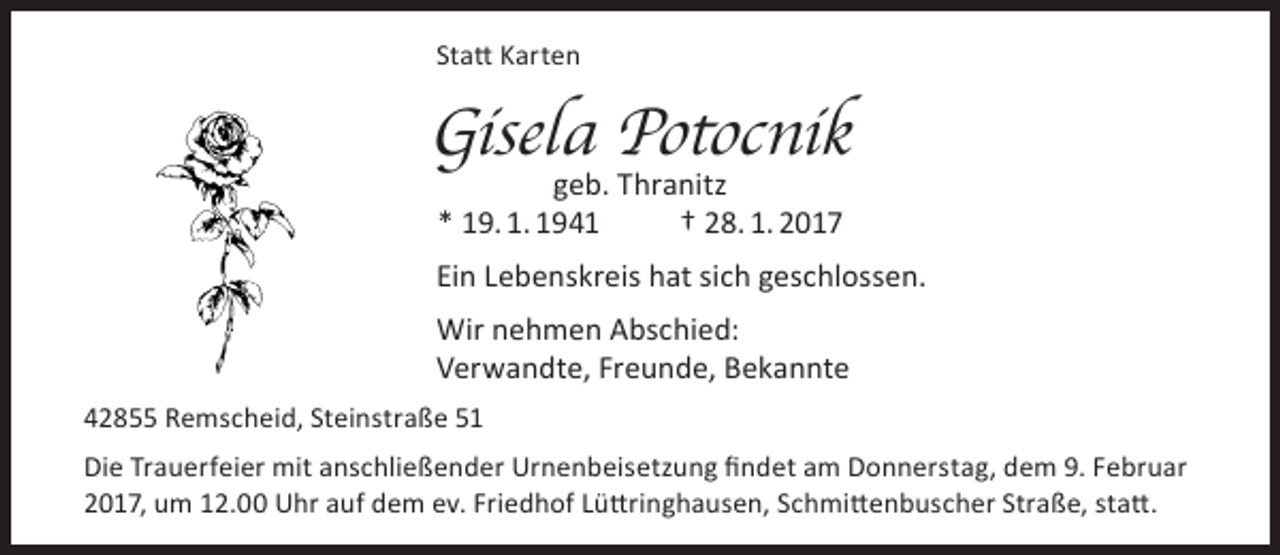 <p>Statt Karten</p><p>Gisela Potocnik<br />geb. Thranitz<br />* 19. 1. 1941<br />† 28. 1. 2017</p><p>Ein Lebenskreis hat sich geschlossen.<br />Wir nehmen Abschied:<br />Verwandte, Freunde, Bekannte<br />42855 Remscheid, Steinstraße 51<br />Die Trauerfeier mit anschließender Urnenbeisetzung findet am Donnerstag, dem 9. Februar<br />2017, um 12.00 Uhr auf dem ev. Friedhof Lüttringhausen, Schmittenbuscher Straße, statt.</p>