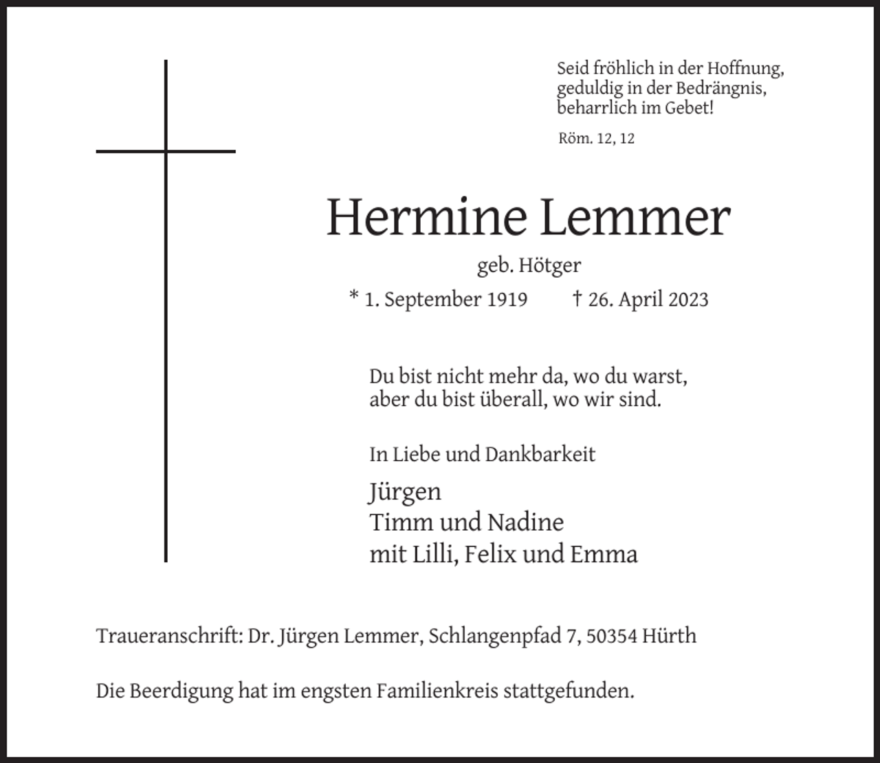 <p>Seid fröhlich in der Hoffnung,<br />geduldig in der Bedrängnis,<br />beharrlich im Gebet!<br />Röm. 12, 12</p><p>Hermine Lemmer<br />geb. Hötger<br />* 1. September 1919</p><p>† 26. April 2023</p><p>Du bist nicht mehr da, wo du warst,<br />aber du bist überall, wo wir sind.<br />In Liebe und Dankbarkeit</p><p>Jürgen<br />Timm und Nadine<br />mit Lilli, Felix und Emma</p><p>Traueranschrift: Dr. Jürgen Lemmer, Schlangenpfad 7, 50354 Hürth<br />Die Beerdigung hat im engsten Familienkreis stattgefunden.</p>