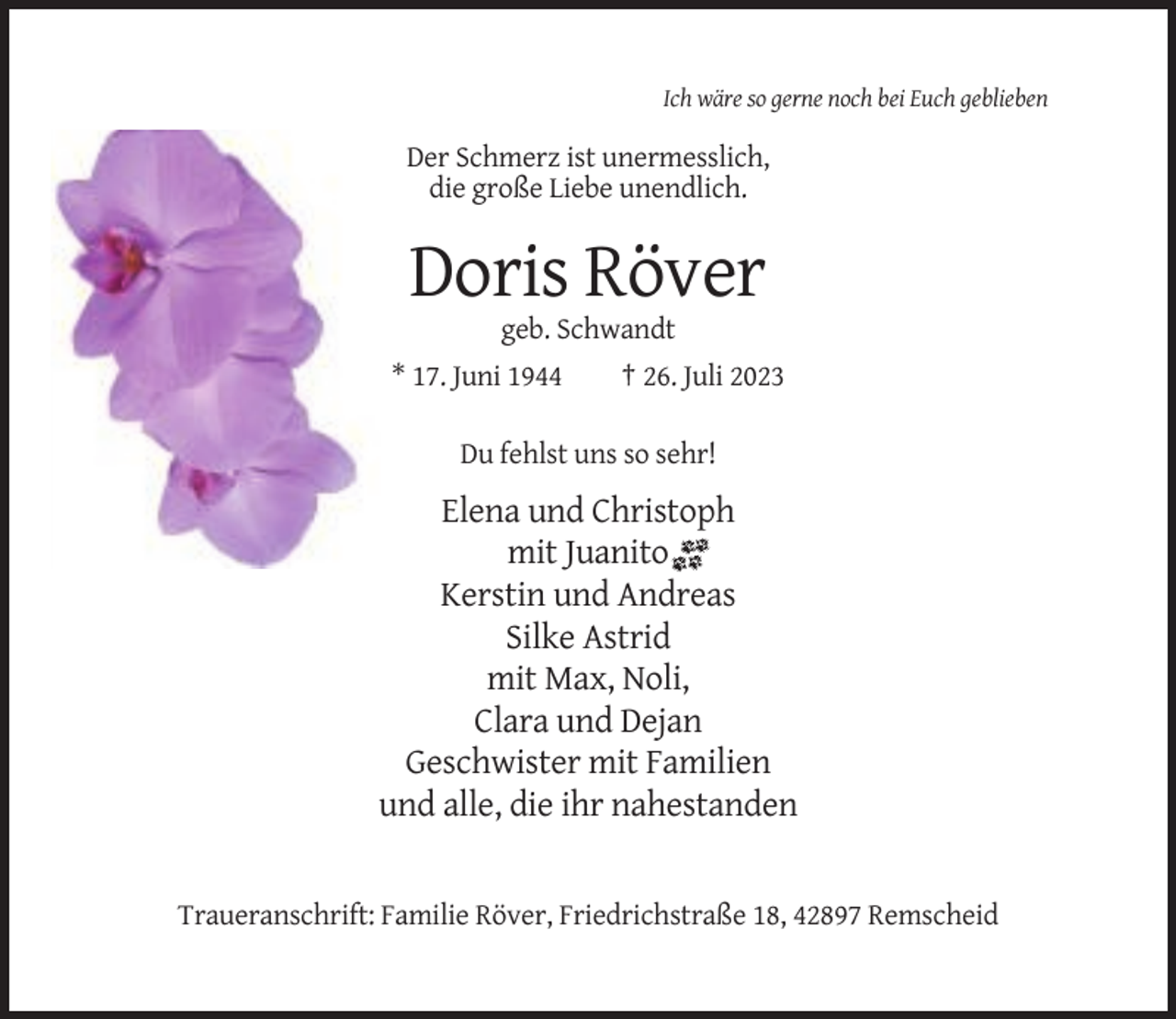 <p>Ich wäre so gerne noch bei Euch geblieben</p><p>Der Schmerz ist unermesslich,<br />die große Liebe unendlich.</p><p>Doris Röver<br />geb. Schwandt<br />* 17. Juni 1944</p><p>† 26. Juli 2023</p><p>Du fehlst uns so sehr!</p><p>Elena und Christoph<br />mit Juanito<br />Kerstin und Andreas<br />Silke Astrid<br />mit Max, Noli,<br />Clara und Dejan<br />Geschwister mit Familien<br />und alle, die ihr nahestanden</p><p>Traueranschrift: Familie Röver, Friedrichstraße 18, 42897 Remscheid</p>