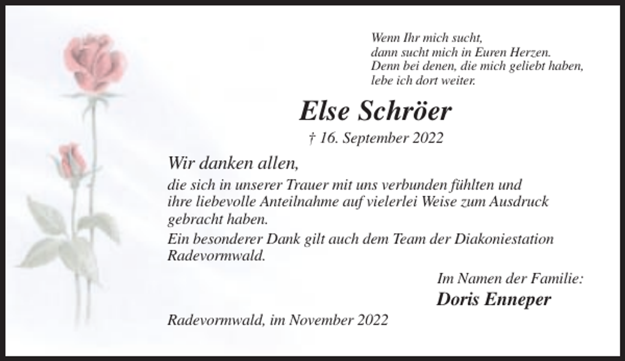 <p>Wenn Ihr mich sucht,<br />dann sucht mich in Euren Herzen.<br />Denn bei denen, die mich geliebt haben,<br />lebe ich dort weiter.</p><p>Else Schröer<br />† 16. September 2022</p><p>Wir danken allen,<br />die sich in unserer Trauer mit uns verbunden fühlten und<br />ihre liebevolle Anteilnahme auf vielerlei Weise zum Ausdruck<br />gebracht haben.<br />Ein besonderer Dank gilt auch dem Team der Diakoniestation<br />Radevormwald.<br />Im Namen der Familie:</p><p>Doris Enneper<br />Radevormwald, im November 2022</p>