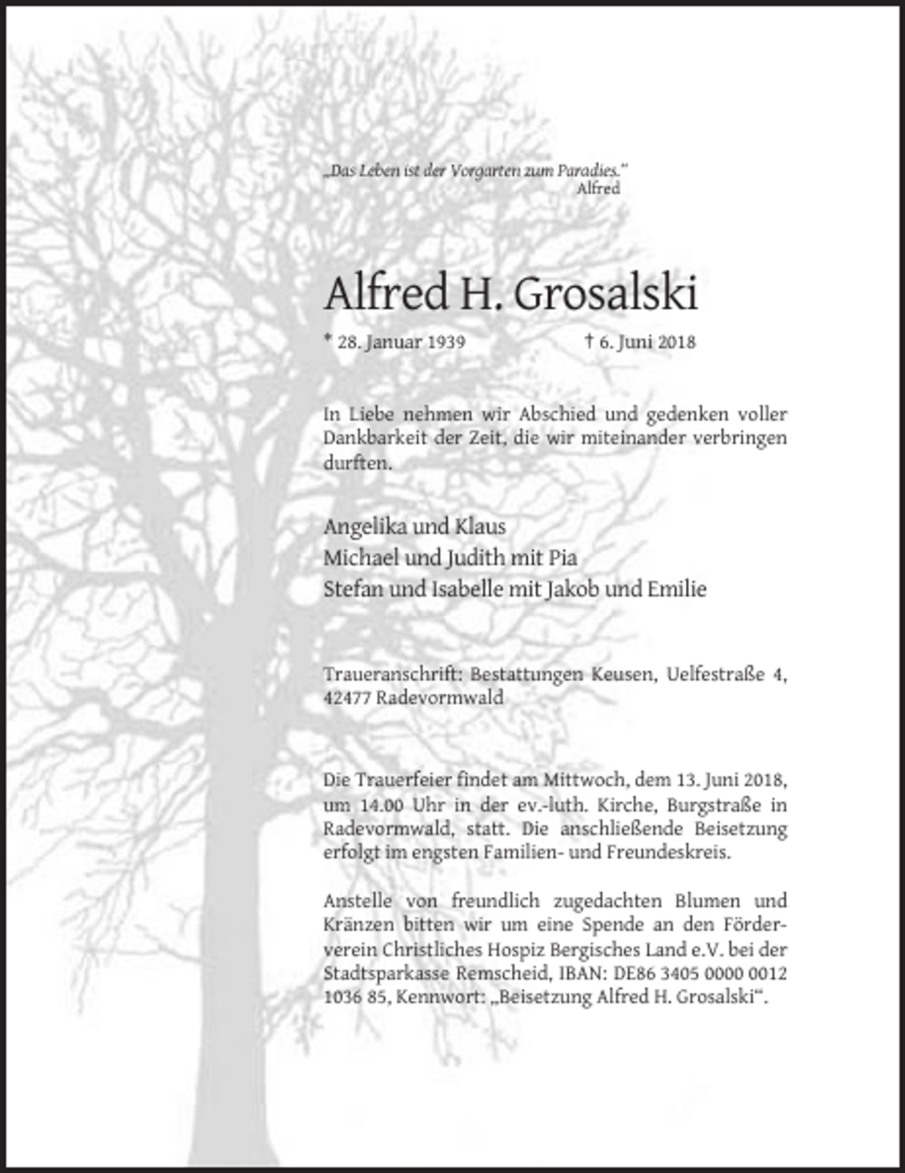 <p>„Das Leben ist der Vorgarten zum Paradies.“<br />Alfred</p><p>Alfred H. Grosalski<br />* 28. Januar 1939</p><p>† 6. Juni 2018</p><p>In Liebe nehmen wir Abschied und gedenken voller<br />Dankbarkeit der Zeit, die wir miteinander verbringen<br />durften.</p><p>Angelika und Klaus<br />Michael und Judith mit Pia<br />Stefan und Isabelle mit Jakob und Emilie</p><p>Traueranschrift: Bestattungen Keusen, Uelfestraße 4,<br />42477 Radevormwald</p><p>Die Trauerfeier findet am Mittwoch, dem 13. Juni 2018,<br />um 14.00 Uhr in der ev.-luth. Kirche, Burgstraße in<br />Radevormwald, statt. Die anschließende Beisetzung<br />erfolgt im engsten Familien- und Freundeskreis.<br />Anstelle von freundlich zugedachten Blumen und<br />Kränzen bitten wir um eine Spende an den Förderverein Christliches Hospiz Bergisches Land e.V. bei der<br />Stadtsparkasse Remscheid, IBAN: DE86 3405 0012<br />1036 85, Kennwort: „Beisetzung Alfred H. Grosalski“.</p>