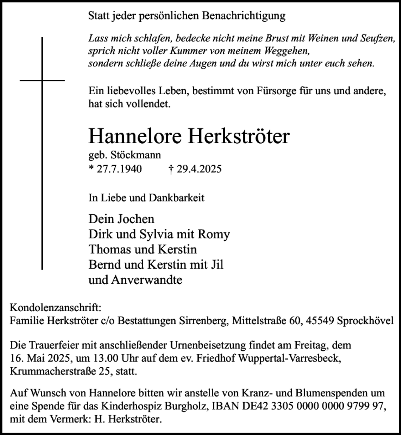 <p>Statt jeder persönlichen Benachrichtigung<br />Lass mich schlafen, bedecke nicht meine Brust mit Weinen und Seufzen,<br />sprich nicht voller Kummer von meinem Weggehen,<br />sondern schließe deine Augen und du wirst mich unter euch sehen.</p><p>Ein liebevolles Leben, bestimmt von Fürsorge für uns und andere,<br />hat sich vollendet.</p><p>Hannelore Herkströter</p><p>geb. Stöckmann<br />* 27.7.1940<br />† 29.4.2025<br />In Liebe und Dankbarkeit</p><p>Dein Jochen<br />Dirk und Sylvia mit Romy<br />Thomas und Kerstin<br />Bernd und Kerstin mit Jil<br />und Anverwandte<br />Kondolenzanschrift:<br />Familie Herkströter c/o Bestattungen Sirrenberg, Mittelstraße 60, 45549 Sprockhövel<br />Die Trauerfeier mit anschließender Urnenbeisetzung findet am Freitag, dem<br />16. Mai 2025, um 13.00 Uhr auf dem ev. Friedhof Wuppertal-Varresbeck,<br />Krummacherstraße 25, statt.<br />Auf Wunsch von Hannelore bitten wir anstelle von Kranz- und Blumenspenden um<br />eine Spende für das Kinderhospiz Burgholz, IBAN DE42 3305 9797,<br />mit dem Vermerk: H. Herkströter.</p>