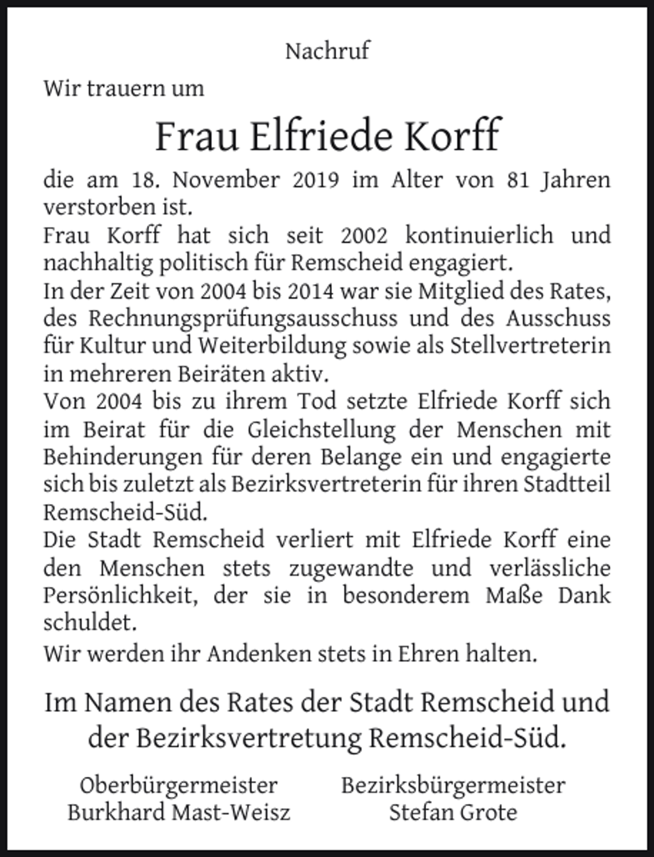 <p>Nachruf<br />Wir trauern um</p><p>Frau Elfriede Korff</p><p>die am 18. November 2019 im Alter von 81 Jahren<br />verstorben ist.<br />Frau Korff hat sich seit 2002 kontinuierlich und<br />nachhaltig politisch für Remscheid engagiert.<br />In der Zeit von 2004 bis 2014 war sie Mitglied des Rates,<br />des Rechnungsprüfungsausschuss und des Ausschuss<br />für Kultur und Weiterbildung sowie als Stellvertreterin<br />in mehreren Beiräten aktiv.<br />Von 2004 bis zu ihrem Tod setzte Elfriede Korff sich<br />im Beirat für die Gleichstellung der Menschen mit<br />Behinderungen für deren Belange ein und engagierte<br />sich bis zuletzt als Bezirksvertreterin für ihren Stadtteil<br />Remscheid-Süd.<br />Die Stadt Remscheid verliert mit Elfriede Korff eine<br />den Menschen stets zugewandte und verlässliche<br />Persönlichkeit, der sie in besonderem Maße Dank<br />schuldet.<br />Wir werden ihr Andenken stets in Ehren halten.</p><p>Im Namen des Rates der Stadt Remscheid und<br />der Bezirksvertretung Remscheid-Süd.<br />Oberbürgermeister<br />Burkhard Mast-Weisz</p><p>Bezirksbürgermeister<br />Stefan Grote</p>