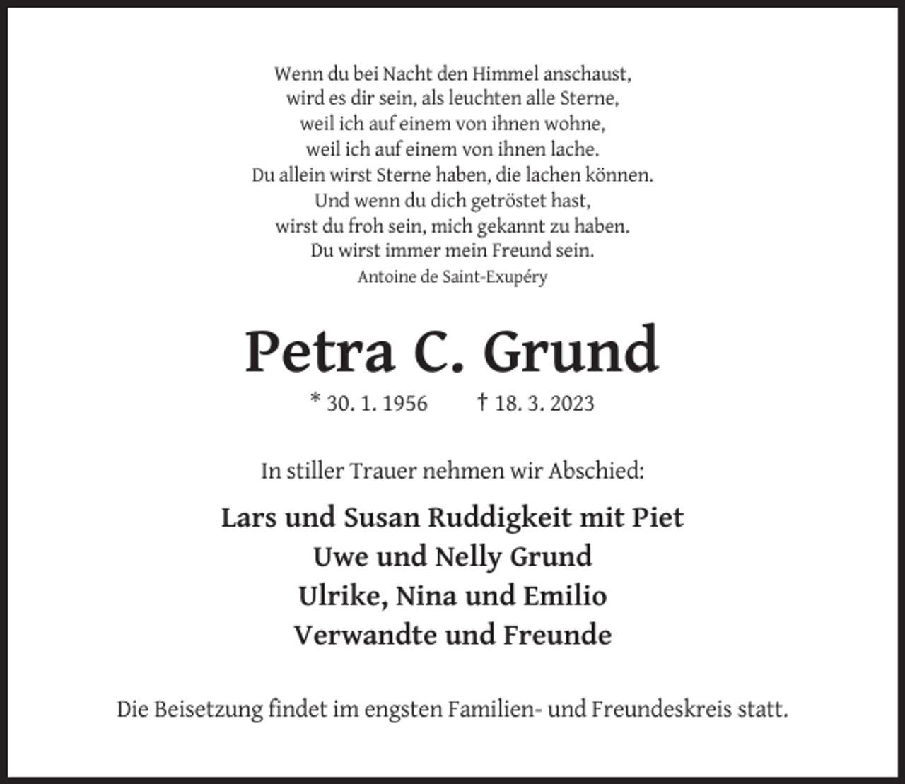 <p>Wenn du bei Nacht den Himmel anschaust,<br />wird es dir sein, als leuchten alle Sterne,<br />weil ich auf einem von ihnen wohne,<br />weil ich auf einem von ihnen lache.<br />Du allein wirst Sterne haben, die lachen können.<br />Und wenn du dich getröstet hast,<br />wirst du froh sein, mich gekannt zu haben.<br />Du wirst immer mein Freund sein.<br />Antoine de Saint-Exupéry</p><p>Petra C. Grund<br />* 30. 1. 1956</p><p>† 18. 3. 2023</p><p>In stiller Trauer nehmen wir Abschied:</p><p>Lars und Susan Ruddigkeit mit Piet<br />Uwe und Nelly Grund<br />Ulrike, Nina und Emilio<br />Verwandte und Freunde<br />Die Beisetzung findet im engsten Familien- und Freundeskreis statt.</p>