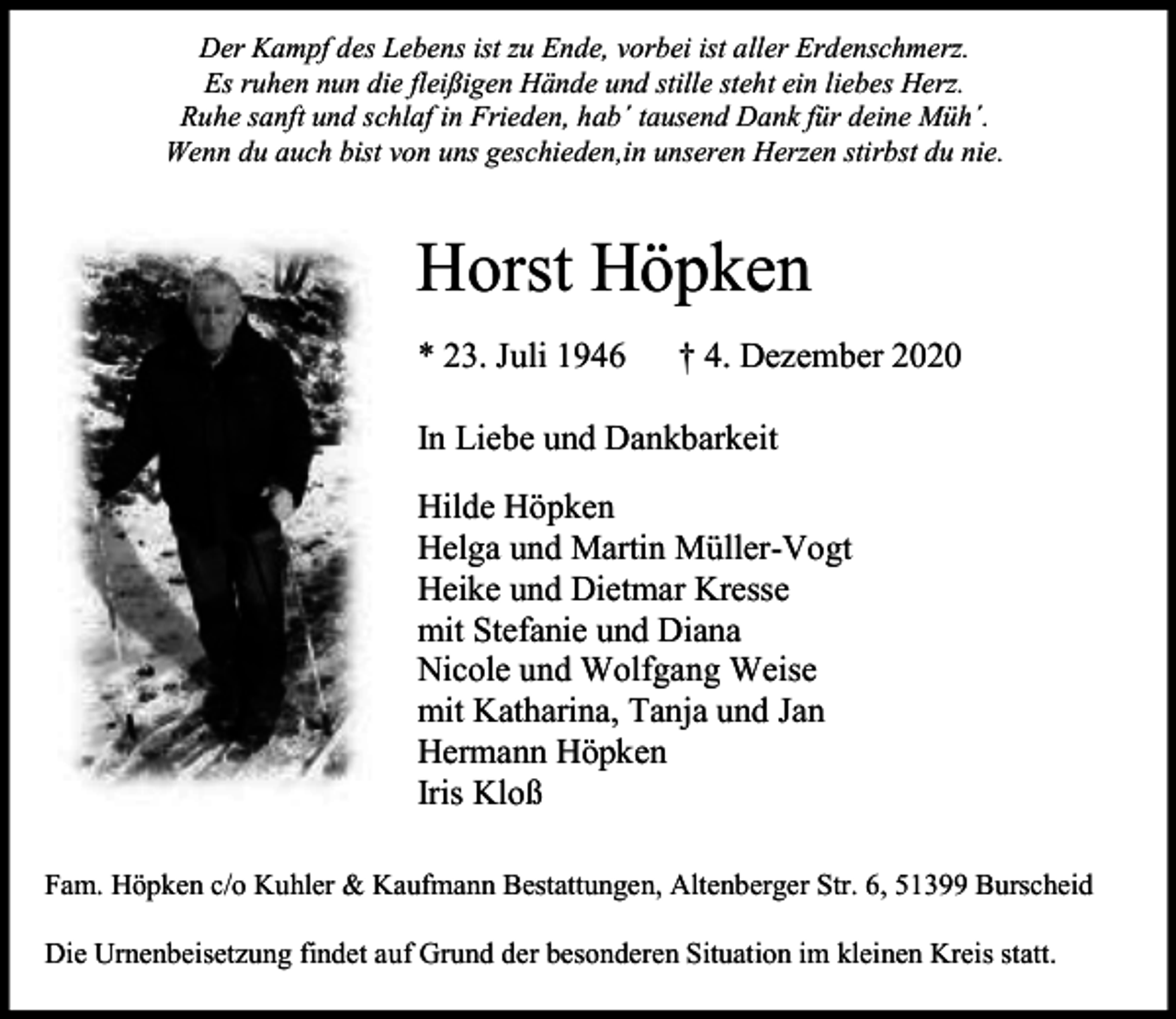 <p>Der Kampf des Lebens ist zu Ende, vorbei ist aller Erdenschmerz.<br />Es ruhen nun die fleißigen Hände und stille steht ein liebes Herz.<br />Ruhe sanft und schlaf in Frieden, hab´ tausend Dank für deine Müh´.<br />Wenn du auch bist von uns geschieden,in unseren Herzen stirbst du nie.</p><p>Horst Höpken<br />* 23. Juli 1946</p><p>† 4. Dezember 2020</p><p>In Liebe und Dankbarkeit<br />Hilde Höpken<br />Helga und Martin Müller-Vogt<br />Heike und Dietmar Kresse<br />mit Stefanie und Diana<br />Nicole und Wolfgang Weise<br />mit Katharina, Tanja und Jan<br />Hermann Höpken<br />Iris Kloß<br />Fam. Höpken c/o Kuhler &amp; Kaufmann Bestattungen, Altenberger Str. 6, 51399 Burscheid<br />Die Urnenbeisetzung findet auf Grund der besonderen Situation im kleinen Kreis statt.</p>