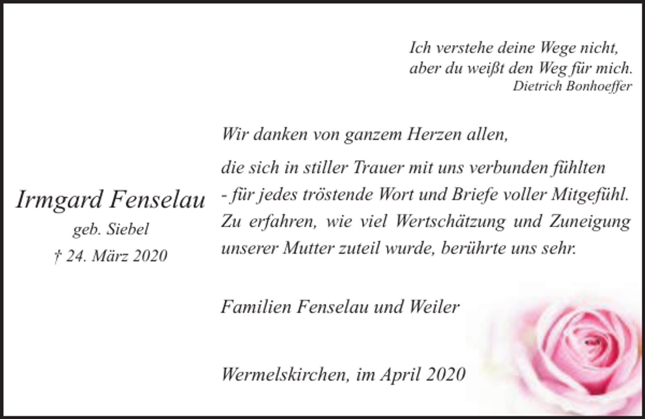 <p>Ich verstehe deine Wege nicht,<br />aber du weißt den Weg für mich.<br />Dietrich Bonhoeffer</p><p>Wir danken von ganzem Herzen allen,</p><p>Irmgard Fenselau<br />geb. Siebel<br />† 24. März 2020</p><p>die sich in stiller Trauer mit uns verbunden fühlten<br />- für jedes tröstende Wort und Briefe voller Mitgefühl.<br />Zu erfahren, wie viel Wertschätzung und Zuneigung<br />unserer Mutter zuteil wurde, berührte uns sehr.</p><p>Familien Fenselau und Weiler<br />Wermelskirchen, im April 2020</p>