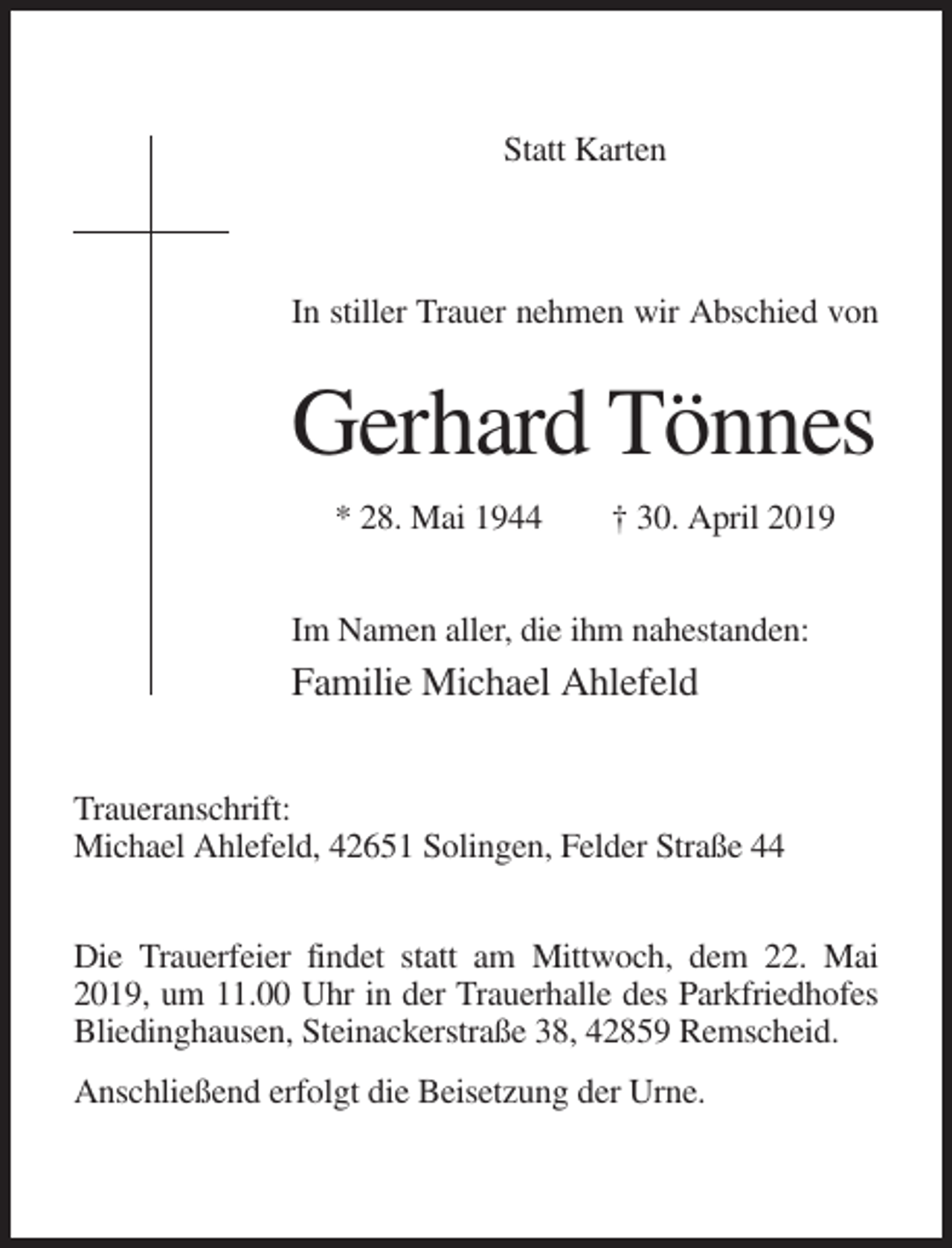 <p>Statt Karten</p><p>In stiller Trauer nehmen wir Abschied von</p><p>Gerhard Tönnes<br />* 28. Mai 1944</p><p>† 30. April 2019</p><p>Im Namen aller, die ihm nahestanden:</p><p>Familie Michael Ahlefeld<br />Traueranschrift:<br />Michael Ahlefeld, 42651 Solingen, Felder Straße 44<br />Die Trauerfeier findet statt am Mittwoch, dem 22. Mai<br />2019, um 11.00 Uhr in der Trauerhalle des Parkfriedhofes<br />Bliedinghausen, Steinackerstraße 38, 42859 Remscheid.<br />Anschließend erfolgt die Beisetzung der Urne.</p>