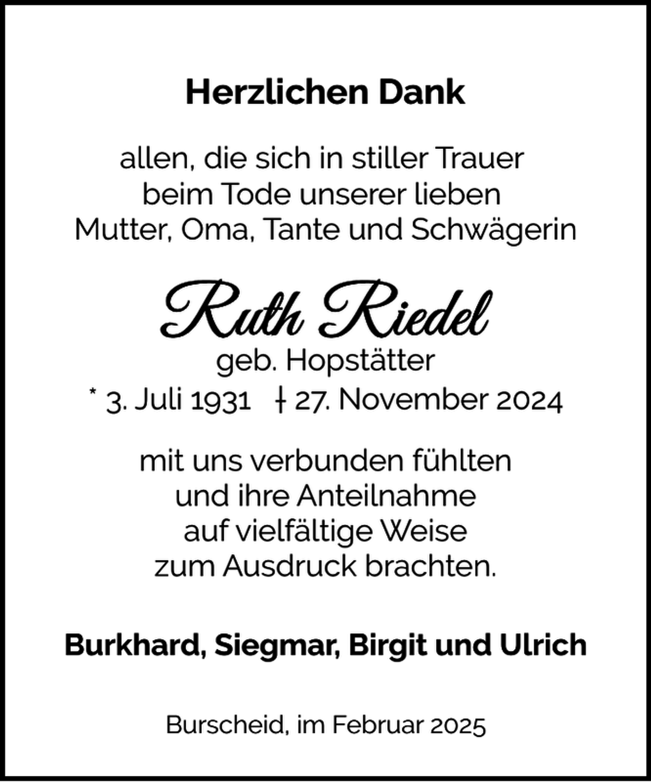 <p>Herzlichen Dank<br />allen, die sich in stiller Trauer<br />beim Tode unserer lieben<br />Mutter, Oma, Tante und Schwägerin</p><p>geb. Hopstätter<br />* 3. Juli 1931 † 27. November 2024<br />mit uns verbunden fühlten<br />und ihre Anteilnahme<br />auf vielfältige Weise<br />zum Ausdruck brachten.<br />Burkhard, Siegmar, Birgit und Ulrich<br />Burscheid, im Februar 2025</p>