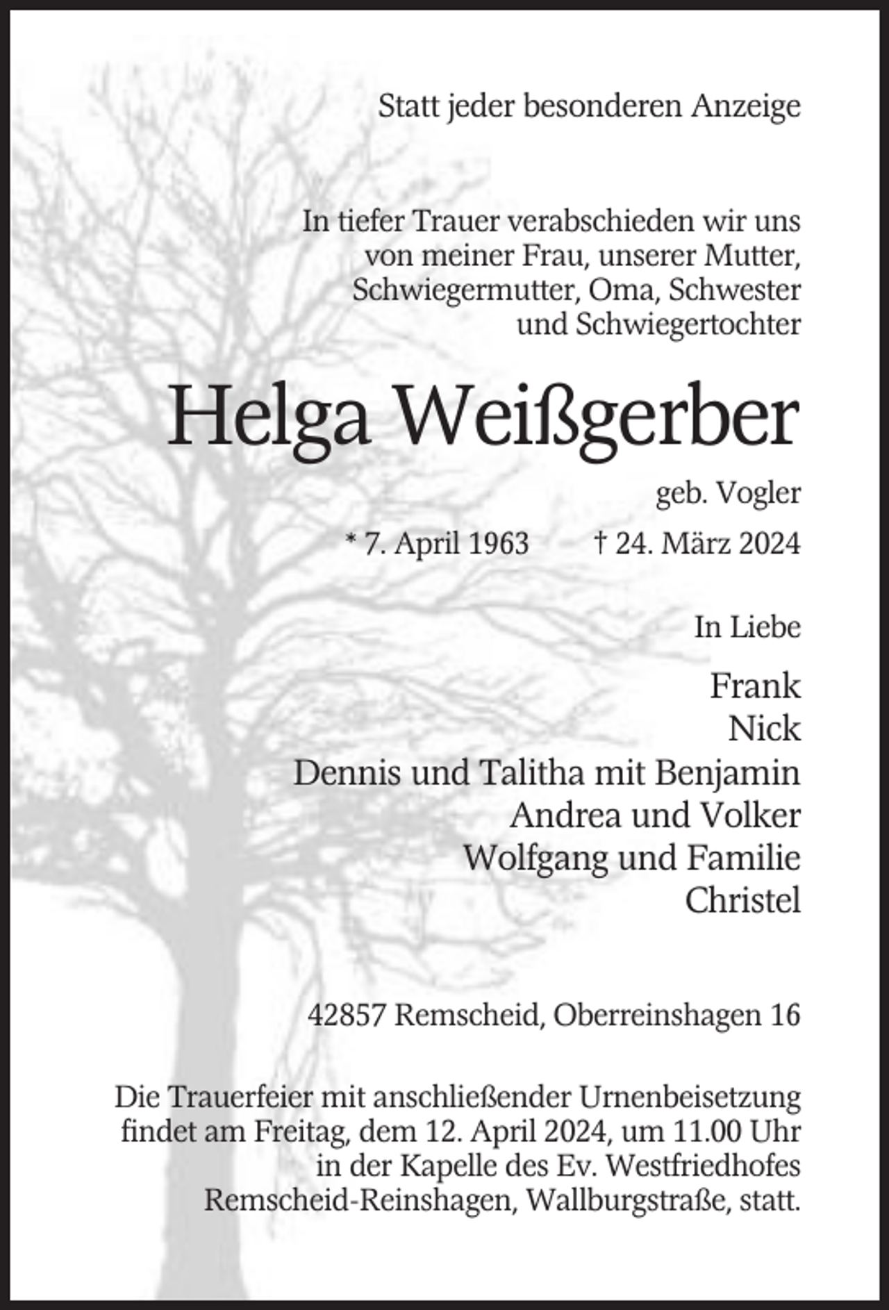 <p>Statt jeder besonderen Anzeige<br />In tiefer Trauer verabschieden wir uns<br />von meiner Frau, unserer Mutter,<br />Schwiegermutter, Oma, Schwester<br />und Schwiegertochter</p><p>Helga Weißgerber<br />geb. Vogler<br />* 7. April 1963</p><p>† 24. März 2024<br />In Liebe</p><p>Frank<br />Nick<br />Dennis und Talitha mit Benjamin<br />Andrea und Volker<br />Wolfgang und Familie<br />Christel<br />42857 Remscheid, Oberreinshagen 16<br />Die Trauerfeier mit anschließender Urnenbeisetzung<br />findet am Freitag, dem 12. April 2024, um 11.00 Uhr<br />in der Kapelle des Ev. Westfriedhofes<br />Remscheid-Reinshagen, Wallburgstraße, statt.</p>