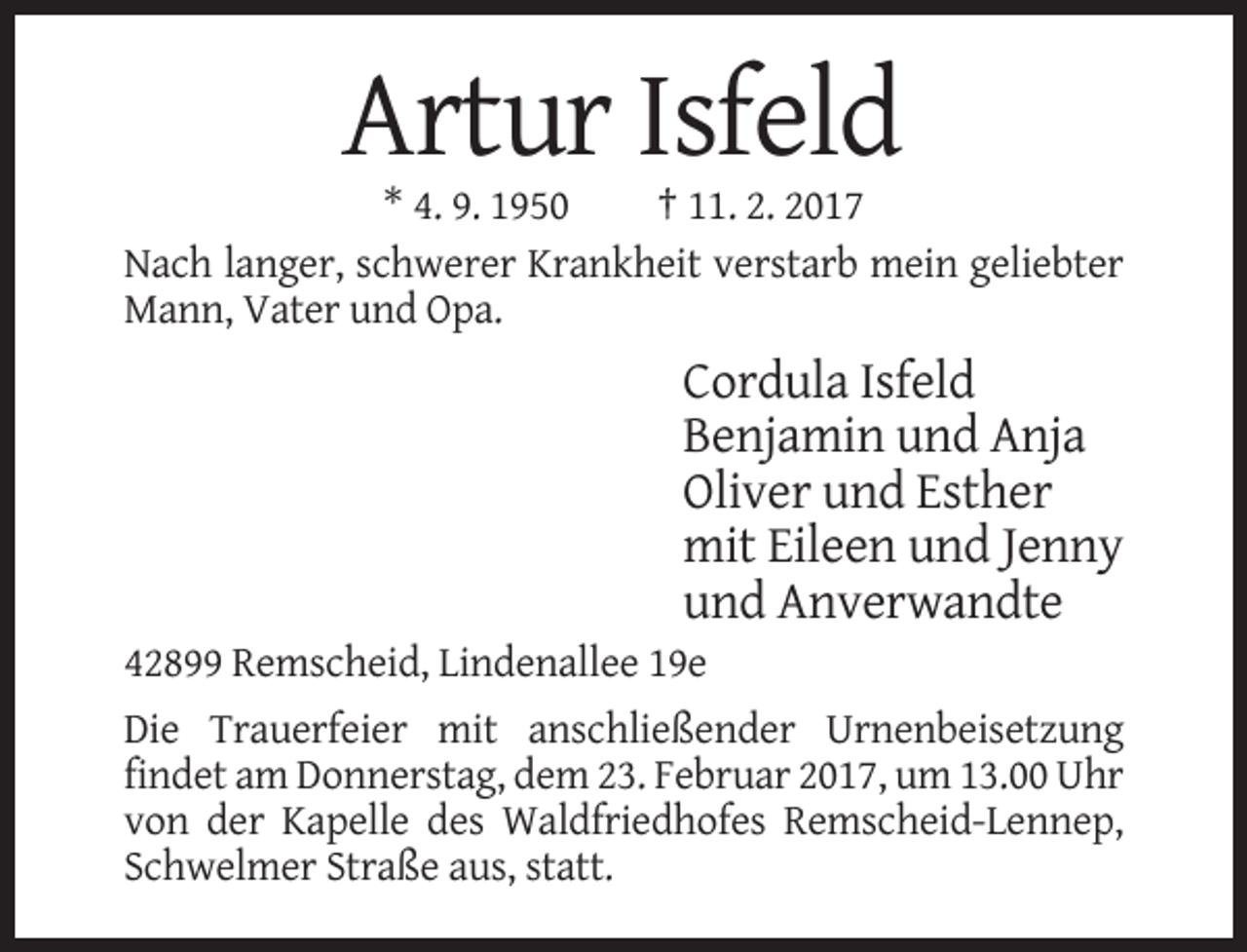 <p>Artur Isfeld<br />* 4. 9. 1950<br />† 11. 2. 2017<br />Nach langer, schwerer Krankheit verstarb mein geliebter<br />Mann, Vater und Opa.</p><p>Cordula Isfeld<br />Benjamin und Anja<br />Oliver und Esther<br />mit Eileen und Jenny<br />und Anverwandte<br />42899 Remscheid, Lindenallee 19e<br />Die Trauerfeier mit anschließender Urnenbeisetzung<br />findet am Donnerstag, dem 23. Februar 2017, um 13.00 Uhr<br />von der Kapelle des Waldfriedhofes Remscheid-Lennep,<br />Schwelmer Straße aus, statt.</p>