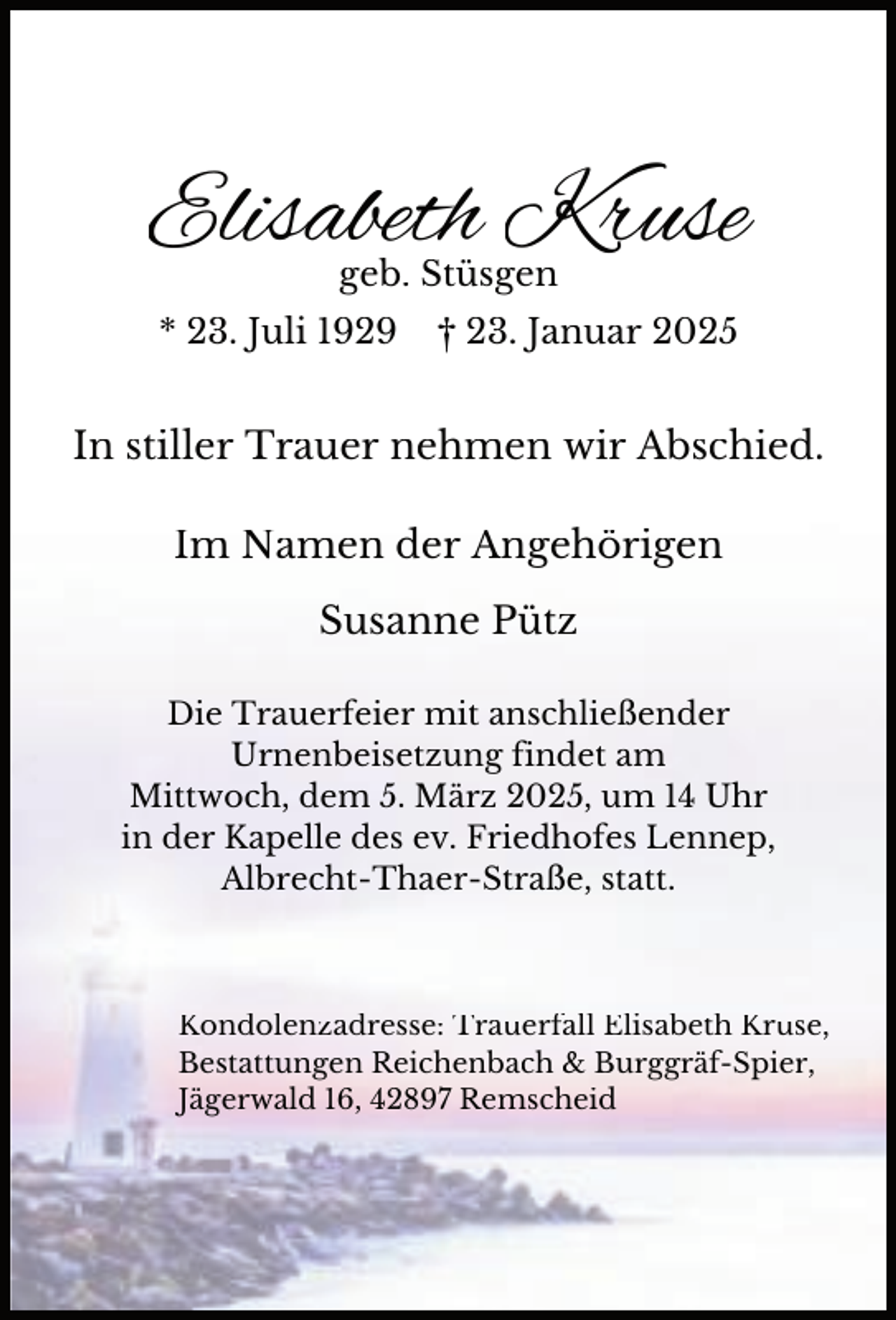 <p>Elisabeth Kruse<br />geb. Stüsgen</p><p>* 23. Juli 1929</p><p>† 23. Januar 2025</p><p>In stiller Trauer nehmen wir Abschied.<br />Im Namen der Angehörigen<br />Susanne Pütz<br />Die Trauerfeier mit anschließender<br />Urnenbeisetzung findet am<br />Mittwoch, dem 5. März 2025, um 14 Uhr<br />in der Kapelle des ev. Friedhofes Lennep,<br />Albrecht-Thaer-Straße, statt.</p><p>Kondolenzadresse: Trauerfall Elisabeth Kruse,<br />Bestattungen Reichenbach &amp; Burggräf-Spier,<br />Jägerwald 16, 42897 Remscheid</p>