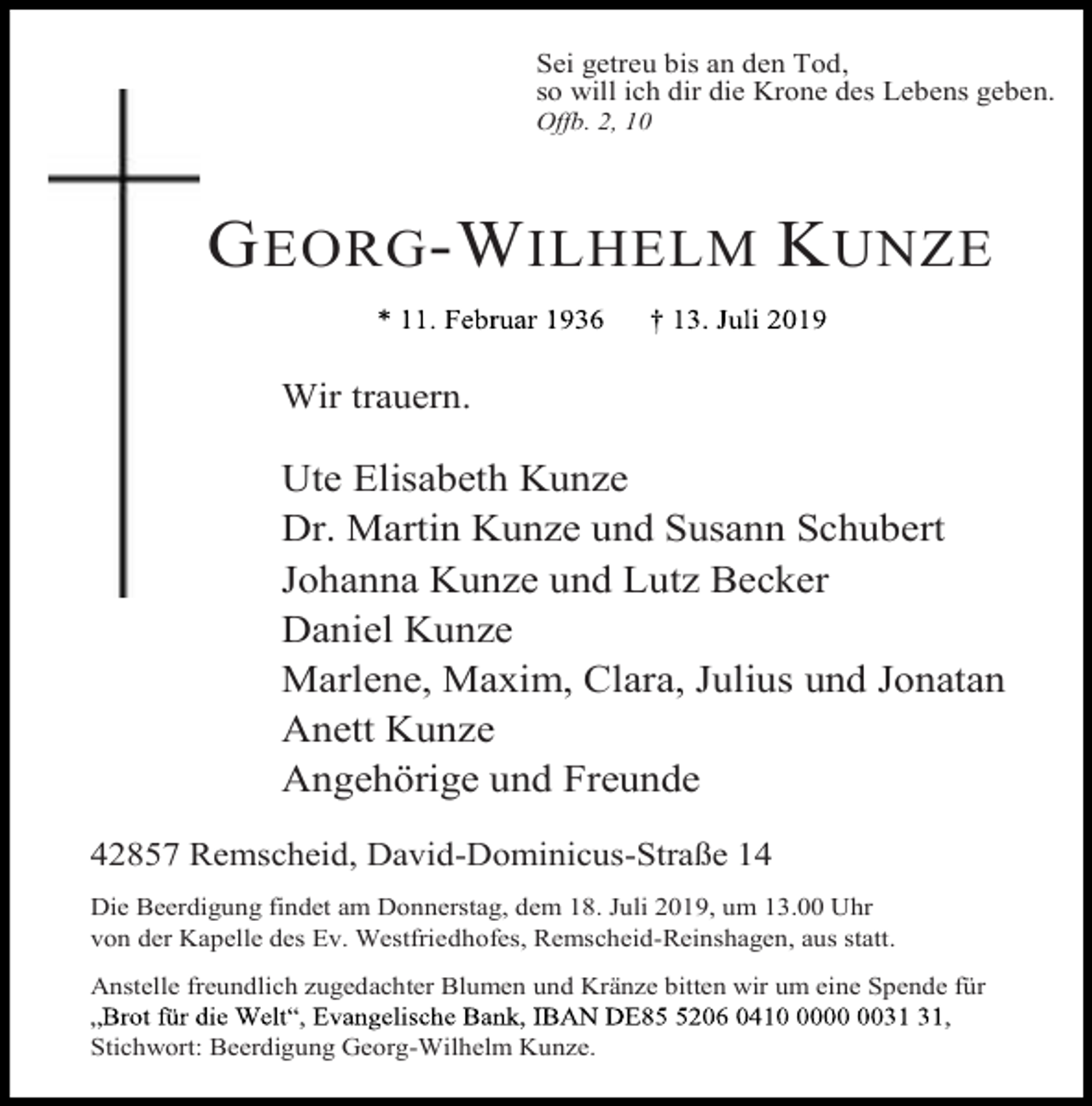 <p>Sei getreu bis an den Tod,<br />so will ich dir die Krone des Lebens geben.</p><p>Offb. 2, 10</p><p>G EORG -W ILHELM K UNZE<br />Wir trauern.</p><p>Ute Elisabeth Kunze<br />Dr. Martin Kunze und Susann Schubert<br />Johanna Kunze und Lutz Becker<br />Daniel Kunze<br />Marlene, Maxim, Clara, Julius und Jonatan<br />Anett Kunze<br />Angehörige und Freunde<br />42857 Remscheid, David-Dominicus-Straße 14<br />Die Beerdigung findet am Donnerstag, dem 18. Juli 2019, um 13.00 Uhr<br />von der Kapelle des Ev. Westfriedhofes, Remscheid-Reinshagen, aus statt.<br />Anstelle freundlich zugedachter Blumen und Kränze bitten wir um eine Spende für<br />Stichwort: Beerdigung Georg-Wilhelm Kunze.</p>