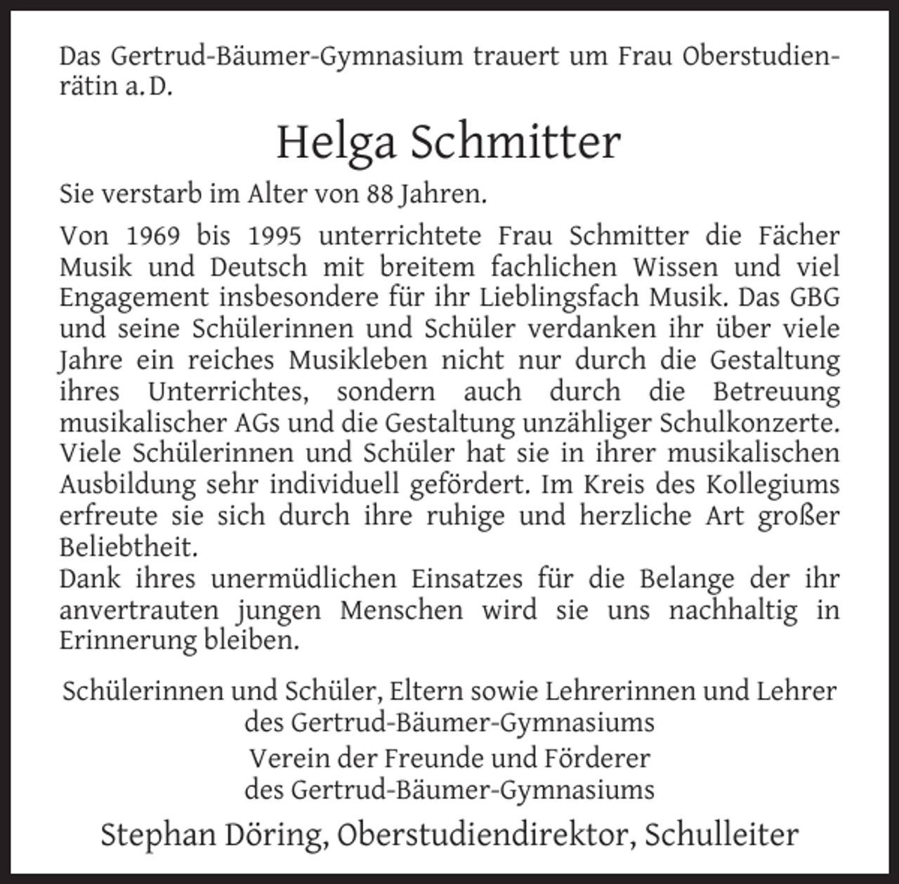 <p>Das Gertrud-Bäumer-Gymnasium trauert um Frau Oberstudienrätin a. D.</p><p>Helga Schmitter</p><p>Sie verstarb im Alter von 88 Jahren.<br />Von 1969 bis 1995 unterrichtete Frau Schmitter die Fächer<br />Musik und Deutsch mit breitem fachlichen Wissen und viel<br />Engagement insbesondere für ihr Lieblingsfach Musik. Das GBG<br />und seine Schülerinnen und Schüler verdanken ihr über viele<br />Jahre ein reiches Musikleben nicht nur durch die Gestaltung<br />ihres Unterrichtes, sondern auch durch die Betreuung<br />musikalischer AGs und die Gestaltung unzähliger Schulkonzerte.<br />Viele Schülerinnen und Schüler hat sie in ihrer musikalischen<br />Ausbildung sehr individuell gefördert. Im Kreis des Kollegiums<br />erfreute sie sich durch ihre ruhige und herzliche Art großer<br />Beliebtheit.<br />Dank ihres unermüdlichen Einsatzes für die Belange der ihr<br />anvertrauten jungen Menschen wird sie uns nachhaltig in<br />Erinnerung bleiben.<br />Schülerinnen und Schüler, Eltern sowie Lehrerinnen und Lehrer<br />des Gertrud-Bäumer-Gymnasiums<br />Verein der Freunde und Förderer<br />des Gertrud-Bäumer-Gymnasiums</p><p>Stephan Döring, Oberstudiendirektor, Schulleiter</p>